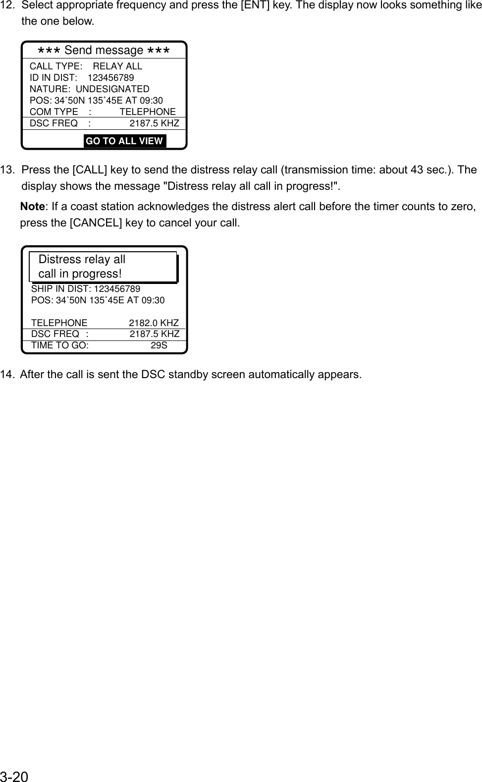 3-2012.  Select appropriate frequency and press the [ENT] key. The display now looks something likethe one below.*** Send message ***CALL TYPE:    RELAY ALL         ID IN DIST:    123456789NATURE:  UNDESIGNATEDPOS: 34˚50N 135˚45E AT 09:30COM TYPE    :           TELEPHONEDSC FREQ    :              2187.5 KHZ                                                     GO TO ALL VIEW13.  Press the [CALL] key to send the distress relay call (transmission time: about 43 sec.). Thedisplay shows the message &quot;Distress relay all call in progress!&quot;.Note: If a coast station acknowledges the distress alert call before the timer counts to zero,press the [CANCEL] key to cancel your call.      *** SEND MESSAGE ***CALL TYPE        :  ALL SHIPS SHIP IN DIST: 123456789POS: 34˚50N 135˚45E AT 09:30TELEPHONE                2182.0 KHZDSC FREQ  :                2187.5 KHZ  TIME TO GO:                        29S                                 Distress relay allcall in progress!14.  After the call is sent the DSC standby screen automatically appears.