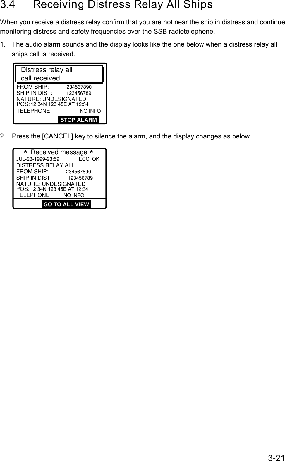 3-213.4  Receiving Distress Relay All ShipsWhen you receive a distress relay confirm that you are not near the ship in distress and continuemonitoring distress and safety frequencies over the SSB radiotelephone.1.  The audio alarm sounds and the display looks like the one below when a distress relay allships call is received.Distress relay all call received.SHIP IN DIST: 123456789POS: 12 34N 123 45E AT 12:34TELEPHONE       NO INFOFROM SHIP: 234567890NATURE: UNDESIGNATEDSTOP ALARM2.  Press the [CANCEL] key to silence the alarm, and the display changes as below.JUL-23-1999-23:59              ECC: OK   SHIP IN DIST: 123456789POS:  12 34N 123 45E AT 12:34TELEPHONE     NO INFOFROM SHIP: 234567890NATURE: UNDESIGNATEDDISTRESS RELAY ALL  * Received message * GO TO ALL VIEW 