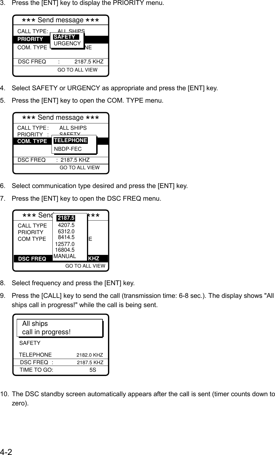 4-23.  Press the [ENT] key to display the PRIORITY menu.*** Send message ***CALL TYPE:  ALL SHIPS COM. TYPE : TELEPHONE DSC FREQ        :          2187.5 KHZGO TO ALL VIEW PRIORITY SAFETYURGENCY4.  Select SAFETY or URGENCY as appropriate and press the [ENT] key.5.  Press the [ENT] key to open the COM. TYPE menu.*** Send message ***CALL TYPE: ALL SHIPSPRIORITY : SAFETYCOM TYPE  DSC FREQ :  2187.5 KHZ  GO TO ALL VIEW COM. TYPE NBDP-FECTELEPHONE6.  Select communication type desired and press the [ENT] key.7.  Press the [ENT] key to open the DSC FREQ menu.*** Send message ***            GO TO ALL VIEW          DSC FREQCALL TYPE : ALL SHIPSPRIORITY : SAFETYCOM TYPE : TELEPHONE      2187.5KHZ   4207.5   6312.0   8414.5  12577.0 16804.5MANUAL2187.58.  Select frequency and press the [ENT] key.9.  Press the [CALL] key to send the call (transmission time: 6-8 sec.). The display shows &quot;Allships call in progress!&quot; while the call is being sent.SAFETY TELEPHONE               2182.0 KHZAll shipscall in progress!DSC FREQ :           2187.5 KHZTIME TO GO: 5S10.  The DSC standby screen automatically appears after the call is sent (timer counts down tozero).