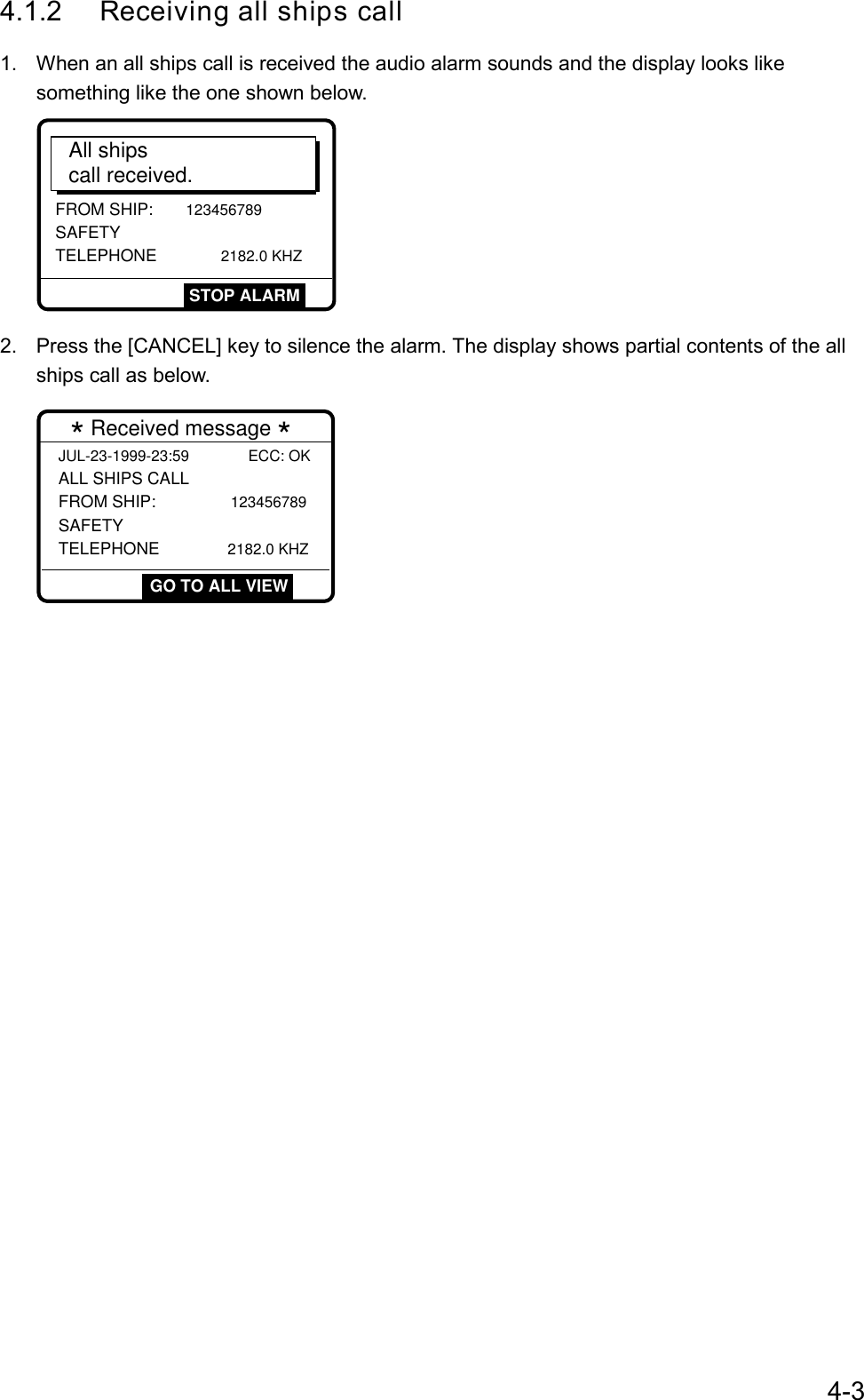 4-34.1.2 Receiving all ships call1.  When an all ships call is received the audio alarm sounds and the display looks likesomething like the one shown below.FROM SHIP: 123456789 SAFETY TELEPHONE         2182.0 KHZAll shipscall received.STOP ALARM2.  Press the [CANCEL] key to silence the alarm. The display shows partial contents of the allships call as below. * Received message *JUL-23-1999-23:59              ECC: OKALL SHIPS CALL FROM SHIP:           123456789 SAFETY TELEPHONE          2182.0 KHZGO TO ALL VIEW