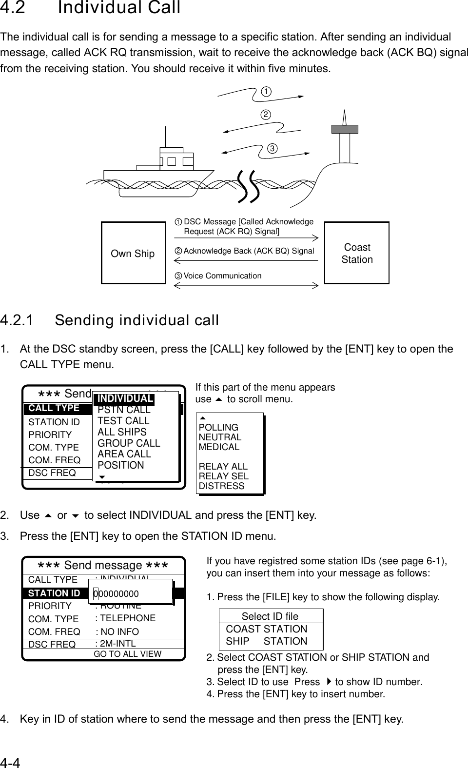 4-44.2 Individual CallThe individual call is for sending a message to a specific station. After sending an individualmessage, called ACK RQ transmission, wait to receive the acknowledge back (ACK BQ) signalfrom the receiving station. You should receive it within five minutes.CoastStationOwn ShipDSC Message [Called AcknowledgeRequest (ACK RQ) Signal]Acknowledge Back (ACK BQ) SignalVoice Communication3212134.2.1 Sending individual call1.  At the DSC standby screen, press the [CALL] key followed by the [ENT] key to open theCALL TYPE menu.POLLINGNEUTRALMEDICALRELAY ALLRELAY SELDISTRESS STATION ID PRIORITY COM. TYPE COM. FREQ DSC FREQ: INDIVIDUAL: --------- : ROUTINE : TELEPHONE : NO INFOR : 2M-INTLGO TO ALL VIEW*** Send message ***CALL TYPEIf this part of the menu appearsuse   to scroll menu.INDIVIDUALPSTN CALL TEST CALLALL SHIPSGROUP CALLAREA CALLPOSITION2. Use  or  to select INDIVIDUAL and press the [ENT] key.3.  Press the [ENT] key to open the STATION ID menu.CALL TYPE  PRIORITY COM. TYPE COM. FREQ      : NO INFODSC FREQ: INDIVIDUAL: ROUTINE : TELEPHONE  : 2M-INTL   GO TO ALL VIEW*** Send message ***  : STATION ID    :  000000000 Select ID fileCOAST STATIONSHIP     STATIONIf you have registred some station IDs (see page 6-1),you can insert them into your message as follows:1. Press the [FILE] key to show the following display.2. Select COAST STATION or SHIP STATION and    press the [ENT] key.3. Select ID to use  Press  to show ID number.4. Press the [ENT] key to insert number. 4.  Key in ID of station where to send the message and then press the [ENT] key.