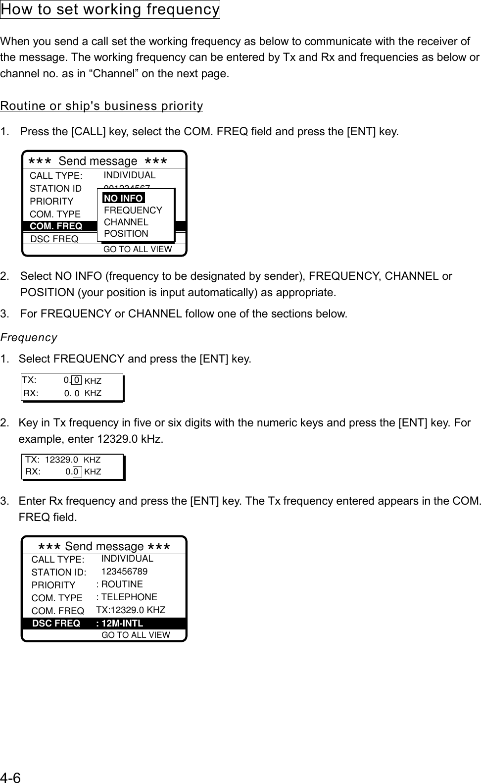 4-6How to set working frequencyWhen you send a call set the working frequency as below to communicate with the receiver ofthe message. The working frequency can be entered by Tx and Rx and frequencies as below orchannel no. as in “Channel” on the next page.Routine or ship&apos;s business priority1.  Press the [CALL] key, select the COM. FREQ field and press the [ENT] key. 001234567  GO TO ALL VIEWCALL TYPE: STATION ID PRIORITY COM. TYPE DSC FREQ INDIVIDUAL : 12M-INTLCOM. FREQ FREQUENCYCHANNELPOSITIONNO INFO***  Send message  ***2.  Select NO INFO (frequency to be designated by sender), FREQUENCY, CHANNEL orPOSITION (your position is input automatically) as appropriate.3.  For FREQUENCY or CHANNEL follow one of the sections below.Frequency1.  Select FREQUENCY and press the [ENT] key. KHZ KHZRX:          0. 0 TX:           0. 02.  Key in Tx frequency in five or six digits with the numeric keys and press the [ENT] key. Forexample, enter 12329.0 kHz.TX:  12329.0  KHZ KHZRX:          0.0 3.  Enter Rx frequency and press the [ENT] key. The Tx frequency entered appears in the COM.FREQ field.*** Send message *** GO TO ALL VIEWCALL TYPE:STATION ID: PRIORITYCOM. TYPE COM. FREQDSC FREQ  INDIVIDUAL  123456789 : ROUTINE: TELEPHONETX:12329.0 KHZ: 12M-INTLDSC FREQ      : 12M-INTL