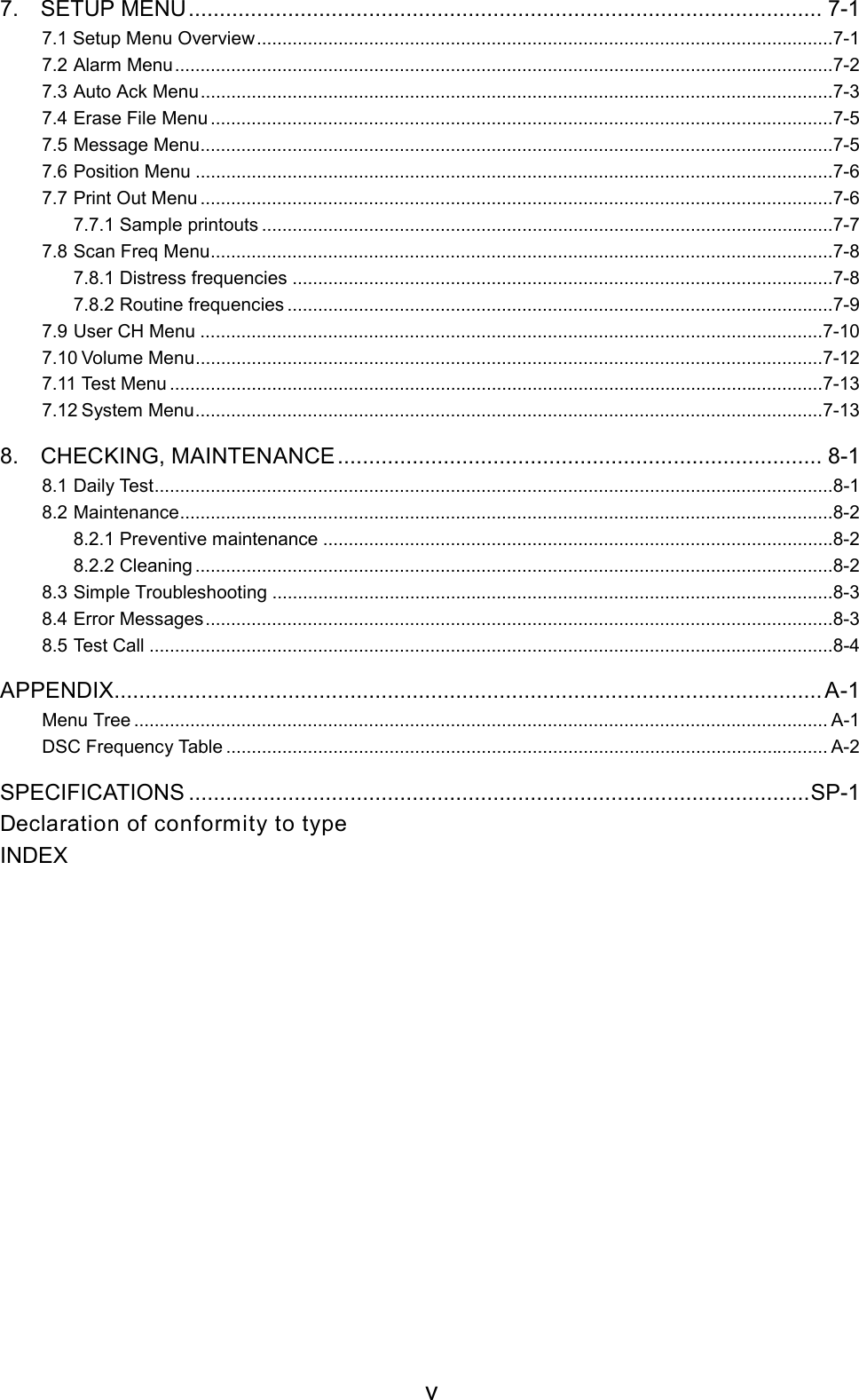 v7. SETUP MENU...................................................................................................... 7-17.1 Setup Menu Overview.................................................................................................................7-17.2 Alarm Menu.................................................................................................................................7-27.3 Auto Ack Menu............................................................................................................................7-37.4 Erase File Menu ..........................................................................................................................7-57.5 Message Menu............................................................................................................................7-57.6 Position Menu .............................................................................................................................7-67.7 Print Out Menu ............................................................................................................................7-67.7.1 Sample printouts ................................................................................................................7-77.8 Scan Freq Menu..........................................................................................................................7-87.8.1 Distress frequencies ..........................................................................................................7-87.8.2 Routine frequencies ...........................................................................................................7-97.9 User CH Menu ..........................................................................................................................7-107.10 Volume Menu...........................................................................................................................7-127.11 Test Menu ................................................................................................................................7-137.12 System Menu...........................................................................................................................7-138. CHECKING, MAINTENANCE.............................................................................. 8-18.1 Daily Test.....................................................................................................................................8-18.2 Maintenance................................................................................................................................8-28.2.1 Preventive maintenance ....................................................................................................8-28.2.2 Cleaning .............................................................................................................................8-28.3 Simple Troubleshooting ..............................................................................................................8-38.4 Error Messages...........................................................................................................................8-38.5 Test Call ......................................................................................................................................8-4APPENDIX.................................................................................................................. A-1Menu Tree ........................................................................................................................................ A-1DSC Frequency Table ...................................................................................................................... A-2SPECIFICATIONS ....................................................................................................SP-1Declaration of conformity to typeINDEX