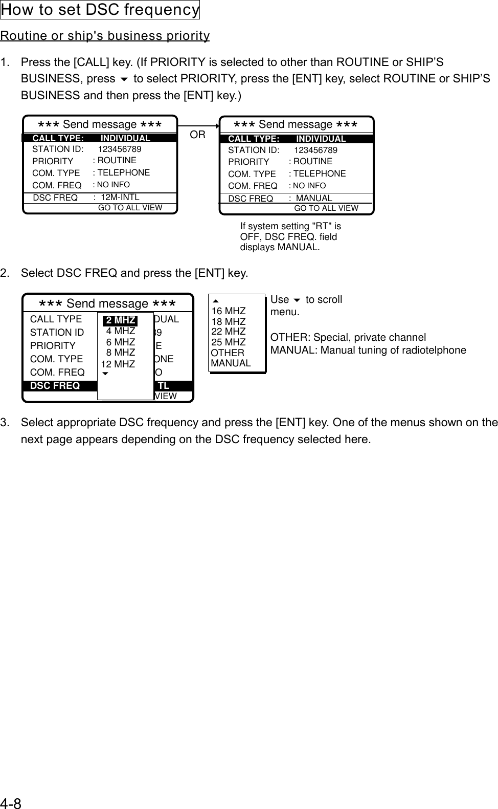 4-8How to set DSC frequencyRoutine or ship&apos;s business priority1.  Press the [CALL] key. (If PRIORITY is selected to other than ROUTINE or SHIP’SBUSINESS, press  to select PRIORITY, press the [ENT] key, select ROUTINE or SHIP’SBUSINESS and then press the [ENT] key.)If system setting &quot;RT&quot; isOFF, DSC FREQ. fielddisplays MANUAL. GO TO ALL VIEW*** Send message ***STATION ID:      123456789  PRIORITYCOM. TYPE COM. FREQ: ROUTINE: TELEPHONE: NO INFO GO TO ALL VIEW*** Send message ***STATION ID:      123456789  PRIORITYCOM. TYPECOM. FREQDSC FREQ: ROUTINE: TELEPHONE: NO INFO:  MANUALORDSC FREQ : 12M-INTLCALL TYPE:       INDIVIDUAL CALL TYPE:       INDIVIDUAL2.  Select DSC FREQ and press the [ENT] key. GO TO ALL VIEW*** Send message ***CALL TYPE                INDIVIDUALSTATION ID           123456789 PRIORITY                ROUTINECOM. TYPE            TELEPHONECOM. FREQ              NO INFO: Individual : 001234567 : Routine : Telephone : No infor DSC FREQ                             TL: 12M-INTL16 MHZ18 MHZ22 MHZ25 MHZOTHERMANUALUse   to scrollmenu. OTHER: Special, private channelMANUAL: Manual tuning of radiotelphone6 MHZ8 MHZ12 MHZ4 MHZ2 MHZ3.  Select appropriate DSC frequency and press the [ENT] key. One of the menus shown on thenext page appears depending on the DSC frequency selected here.