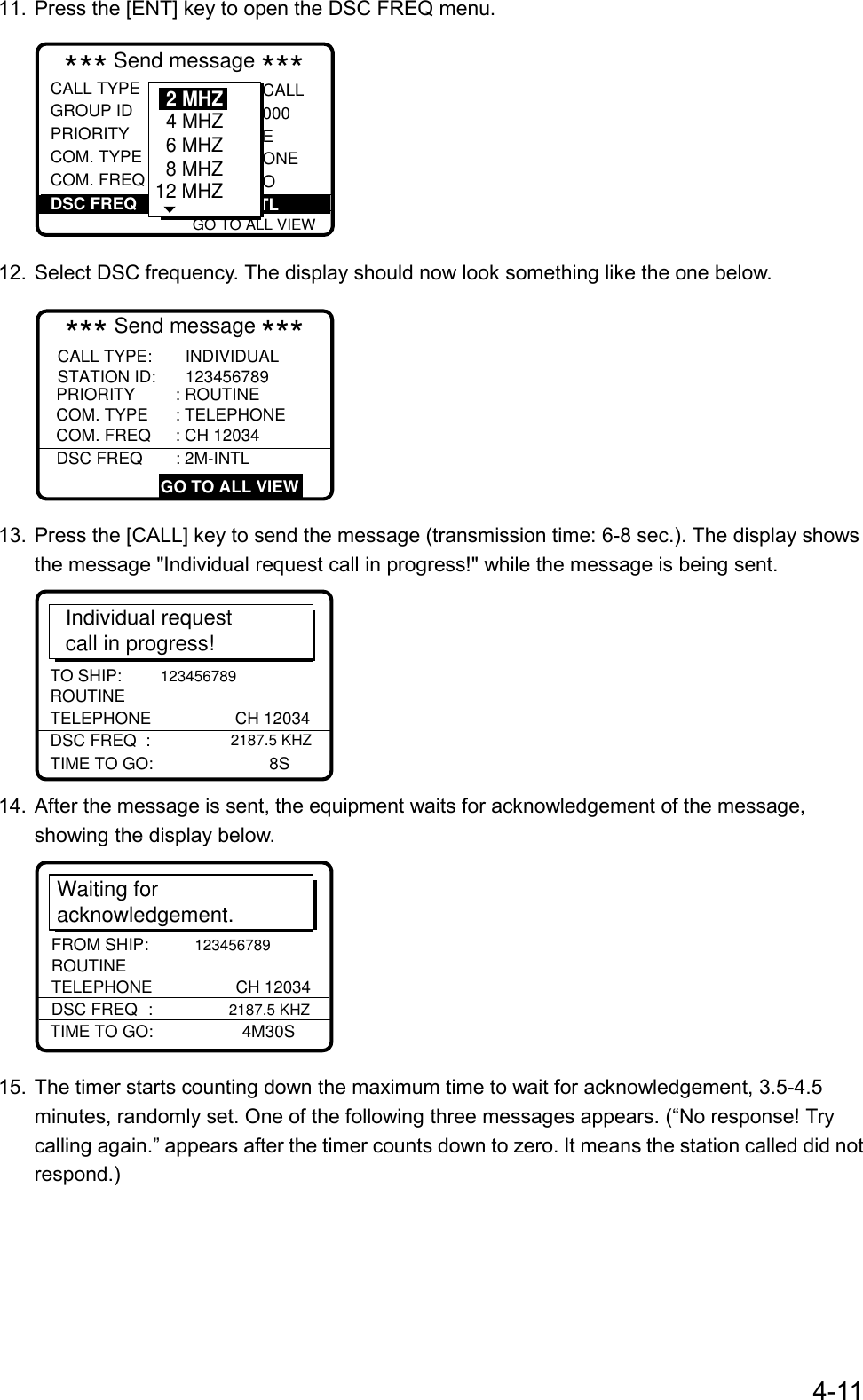 4-1111. Press the [ENT] key to open the DSC FREQ menu. GO TO ALL VIEW*** Send message ***CALL TYPEGROUP ID PRIORITYCOM. TYPECOM. FREQ : Individual : 001234567 : Routine : Telephone : No infor CALL000EONEODSC FREQ :     12M-INTL6 MHZ8 MHZ12 MHZ4 MHZ2 MHZ12. Select DSC frequency. The display should now look something like the one below.*** Send message ***     COM. FREQ : CH 12034PRIORITY: ROUTINECOM. TYPE : TELEPHONECALL TYPE: INDIVIDUALSTATION ID: 123456789 GO TO ALL VIEWDSC FREQ : 2M-INTL13. Press the [CALL] key to send the message (transmission time: 6-8 sec.). The display showsthe message &quot;Individual request call in progress!&quot; while the message is being sent.Individual request call in progress!TIME TO GO: 8STO SHIP: 123456789DSC FREQ  :    2187.5 KHZROUTINETELEPHONE CH 1203414. After the message is sent, the equipment waits for acknowledgement of the message,showing the display below.Waiting for acknowledgement.TIME TO GO:  4M30SFROM SHIP: 123456789DSC FREQ :             2187.5 KHZROUTINETELEPHONE CH 1203415. The timer starts counting down the maximum time to wait for acknowledgement, 3.5-4.5minutes, randomly set. One of the following three messages appears. (“No response! Trycalling again.” appears after the timer counts down to zero. It means the station called did notrespond.)