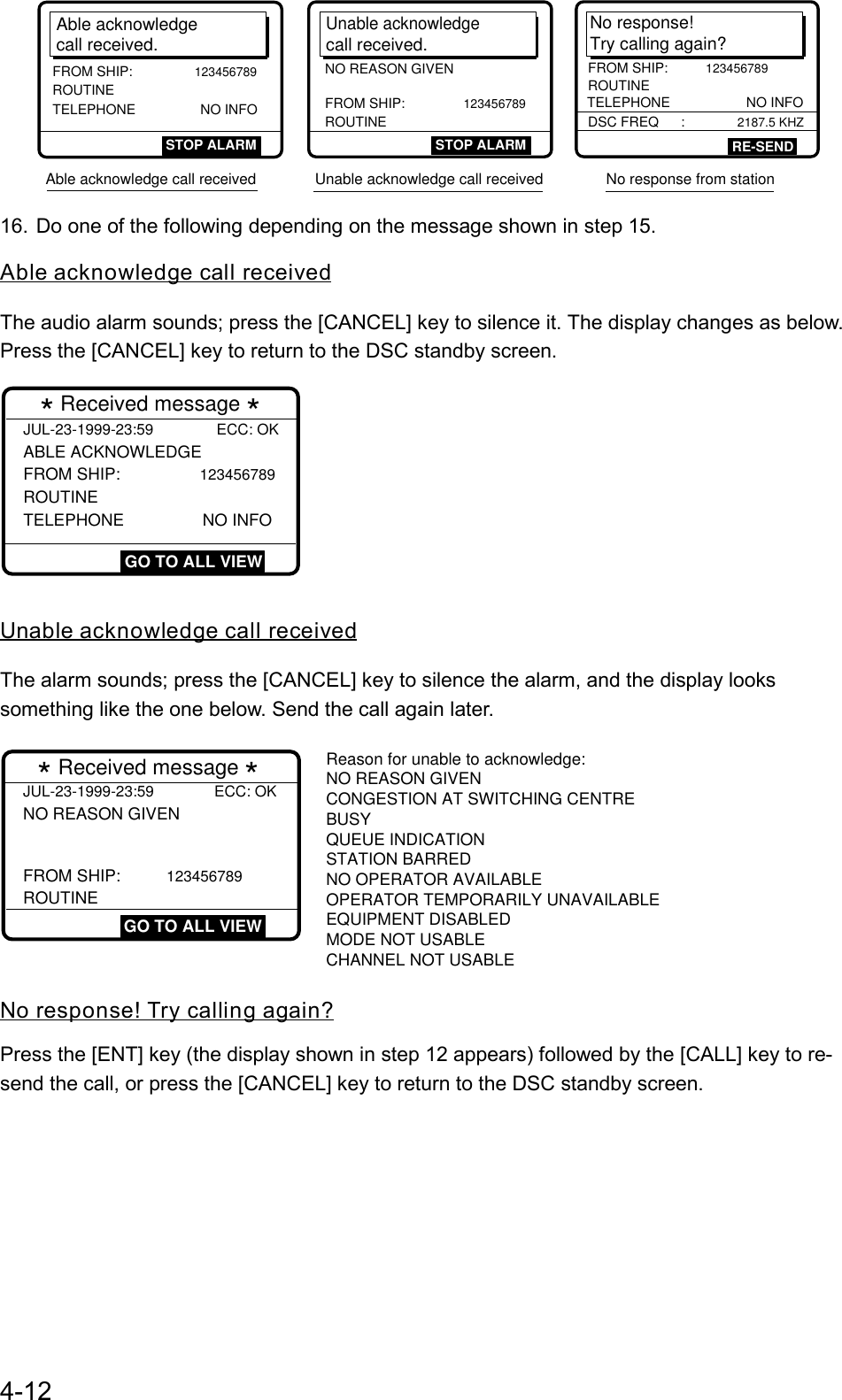 4-12No response!Try calling again?FROM SHIP: 123456789ROUTINETELEPHONE                    NO INFODSC FREQ     :             2187.5 KHZRE-SENDAble acknowledgecall received.FROM SHIP:        123456789 ROUTINE TELEPHONE                 NO INFOSTOP ALARMUnable acknowledgecall received.STOP ALARMFROM SHIP:       123456789ROUTINENO REASON GIVENAble acknowledge call received              Unable acknowledge call received               No response from station               16. Do one of the following depending on the message shown in step 15.Able acknowledge call receivedThe audio alarm sounds; press the [CANCEL] key to silence it. The display changes as below.Press the [CANCEL] key to return to the DSC standby screen.JUL-23-1999-23:59               ECC: OK ABLE ACKNOWLEDGE FROM SHIP:         123456789  ROUTINE TELEPHONE                 NO INFO * Received message * GO TO ALL VIEWUnable acknowledge call receivedThe alarm sounds; press the [CANCEL] key to silence the alarm, and the display lookssomething like the one below. Send the call again later.JUL-23-1999-23:59 ECC: OKNO REASON GIVEN   * Received message * GO TO ALL VIEWFROM SHIP: 123456789ROUTINEReason for unable to acknowledge:NO REASON GIVENCONGESTION AT SWITCHING CENTRE  BUSYQUEUE INDICATIONSTATION BARREDNO OPERATOR AVAILABLEOPERATOR TEMPORARILY UNAVAILABLE  EQUIPMENT DISABLEDMODE NOT USABLECHANNEL NOT USABLENo response! Try calling again?Press the [ENT] key (the display shown in step 12 appears) followed by the [CALL] key to re-send the call, or press the [CANCEL] key to return to the DSC standby screen.