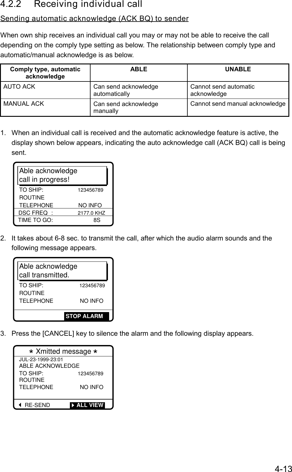 4-134.2.2 Receiving individual callSending automatic acknowledge (ACK BQ) to senderWhen own ship receives an individual call you may or may not be able to receive the calldepending on the comply type setting as below. The relationship between comply type andautomatic/manual acknowledge is as below.Comply type, automaticacknowledgeABLE UNABLEAUTO ACK Can send acknowledgeautomaticallyCannot send automaticacknowledgeMANUAL ACK Can send acknowledgemanuallyCannot send manual acknowledge1.  When an individual call is received and the automatic acknowledge feature is active, thedisplay shown below appears, indicating the auto acknowledge call (ACK BQ) call is beingsent.Able acknowledgecall in progress!TIME TO GO:                          8SDSC FREQ :                2177.0 KHZTO SHIP:                      123456789 ROUTINE TELEPHONE                NO INFO2.  It takes about 6-8 sec. to transmit the call, after which the audio alarm sounds and thefollowing message appears.Able acknowledgecall transmitted.TO SHIP:                 123456789ROUTINE TELEPHONE                 NO INFOSTOP ALARM3.  Press the [CANCEL] key to silence the alarm and the following display appears.* Xmitted message *JUL-23-1999-23:01ABLE ACKNOWLEDGETO SHIP:                 123456789ROUTINETELEPHONE                 NO INFORE-SEND         ALL VIEW