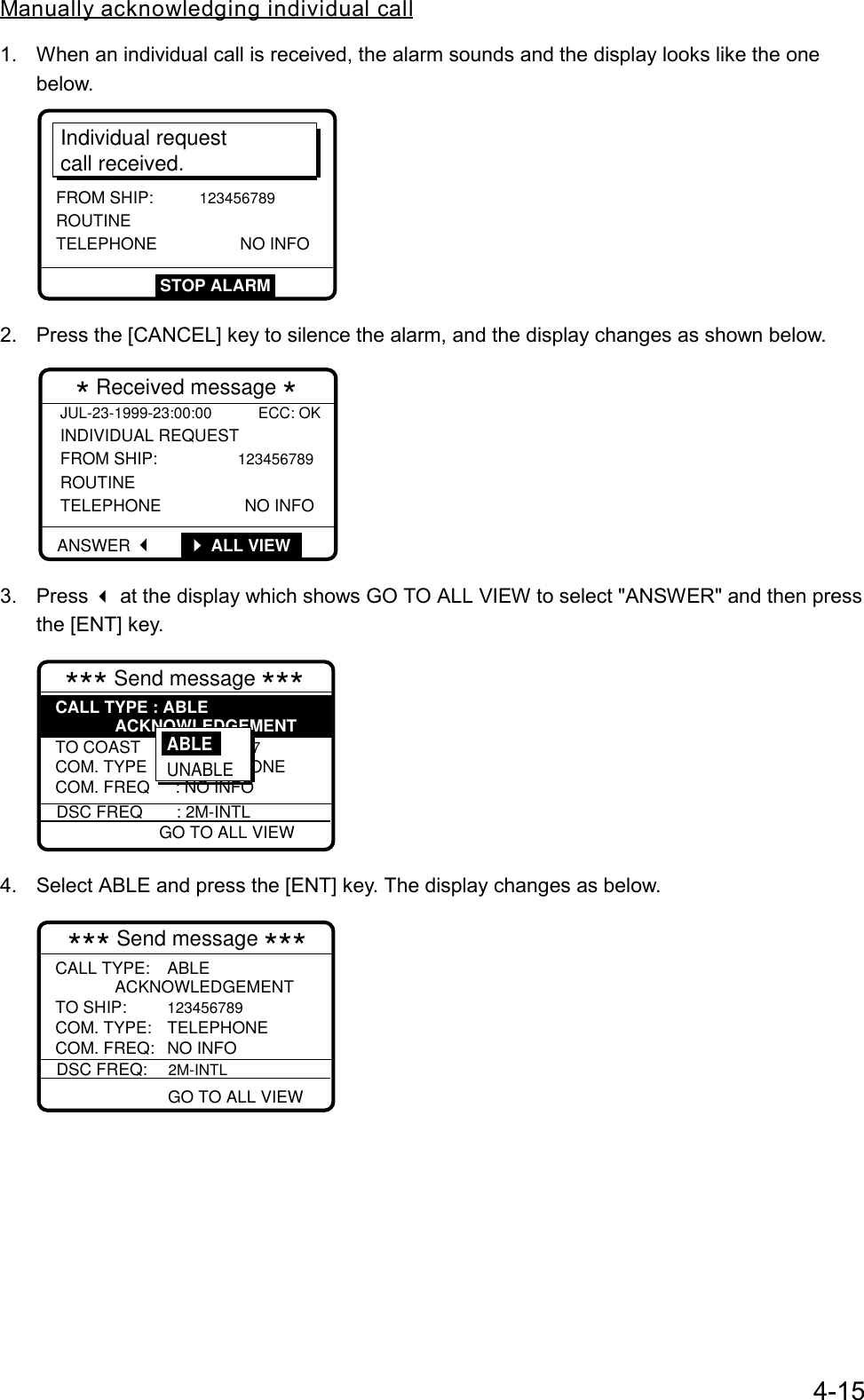 4-15Manually acknowledging individual call1.  When an individual call is received, the alarm sounds and the display looks like the onebelow.Individual requestcall received.FROM SHIP: 123456789ROUTINE TELEPHONE NO INFOSTOP ALARM2.  Press the [CANCEL] key to silence the alarm, and the display changes as shown below.JUL-23-1999-23:00:00           ECC: OK INDIVIDUAL REQUEST  FROM SHIP:          123456789 ROUTINE TELEPHONE                  NO INFO  * Received message *ANSWER  G       ALL VIEW3. Press  at the display which shows GO TO ALL VIEW to select &quot;ANSWER&quot; and then pressthe [ENT] key.*** Send message *** TO COAST : 001234567 COM. TYPE : TELEPHONECOM. FREQ : NO INFOCALL TYPE : ABLEACKNOWLEDGEMENTDSC FREQ : 2M-INTL GO TO ALL VIEWABLE UNABLE4.  Select ABLE and press the [ENT] key. The display changes as below.*** Send message ***DSC FREQ:2M-INTL GO TO ALL VIEW TO SHIP:123456789COM. TYPE: TELEPHONECOM. FREQ: NO INFOCALL TYPE: ABLEACKNOWLEDGEMENT