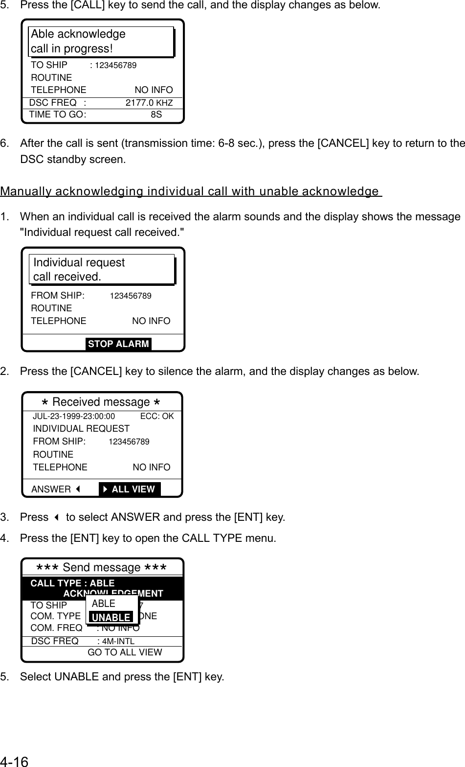 4-165.  Press the [CALL] key to send the call, and the display changes as below.Able acknowledgecall in progress!TIME TO GO: 8SDSC FREQ : 2177.0 KHZTO SHIP : 123456789  ROUTINETELEPHONE NO INFO6.  After the call is sent (transmission time: 6-8 sec.), press the [CANCEL] key to return to theDSC standby screen.Manually acknowledging individual call with unable acknowledge1.  When an individual call is received the alarm sounds and the display shows the message&quot;Individual request call received.&quot;Individual requestcall received.FROM SHIP: 123456789ROUTINE TELEPHONE NO INFOSTOP ALARM2.  Press the [CANCEL] key to silence the alarm, and the display changes as below.JUL-23-1999-23:00:00           ECC: OK INDIVIDUAL REQUEST  FROM SHIP: 123456789 ROUTINE TELEPHONE                  NO INFO  * Received message *ANSWER  ALL VIEW3. Press  to select ANSWER and press the [ENT] key.4.  Press the [ENT] key to open the CALL TYPE menu.*** Send message *** TO SHIP : 001234567 COM. TYPE : TELEPHONECOM. FREQ : NO INFOCALL TYPE : ABLEACKNOWLEDGEMENTDSC FREQ : 4M-INTL GO TO ALL VIEWABLE UNABLE5.  Select UNABLE and press the [ENT] key.