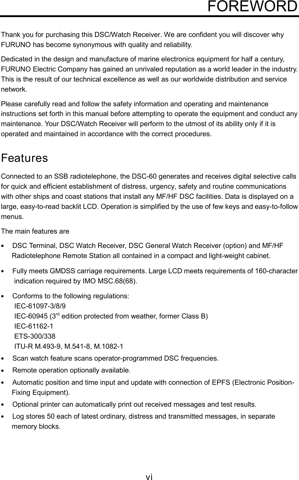 viFOREWORDThank you for purchasing this DSC/Watch Receiver. We are confident you will discover whyFURUNO has become synonymous with quality and reliability.Dedicated in the design and manufacture of marine electronics equipment for half a century,FURUNO Electric Company has gained an unrivaled reputation as a world leader in the industry.This is the result of our technical excellence as well as our worldwide distribution and servicenetwork.Please carefully read and follow the safety information and operating and maintenanceinstructions set forth in this manual before attempting to operate the equipment and conduct anymaintenance. Your DSC/Watch Receiver will perform to the utmost of its ability only if it isoperated and maintained in accordance with the correct procedures.FeaturesConnected to an SSB radiotelephone, the DSC-60 generates and receives digital selective callsfor quick and efficient establishment of distress, urgency, safety and routine communicationswith other ships and coast stations that install any MF/HF DSC facilities. Data is displayed on alarge, easy-to-read backlit LCD. Operation is simplified by the use of few keys and easy-to-followmenus.The main features are• DSC Terminal, DSC Watch Receiver, DSC General Watch Receiver (option) and MF/HFRadiotelephone Remote Station all contained in a compact and light-weight cabinet.• Fully meets GMDSS carriage requirements. Large LCD meets requirements of 160-characterindication required by IMO MSC.68(68).• Conforms to the following regulations:IEC-61097-3/8/9IEC-60945 (3rd edition protected from weather, former Class B)IEC-61162-1ETS-300/338ITU-R M.493-9, M.541-8, M.1082-1• Scan watch feature scans operator-programmed DSC frequencies.• Remote operation optionally available.• Automatic position and time input and update with connection of EPFS (Electronic Position-Fixing Equipment).• Optional printer can automatically print out received messages and test results.• Log stores 50 each of latest ordinary, distress and transmitted messages, in separatememory blocks.