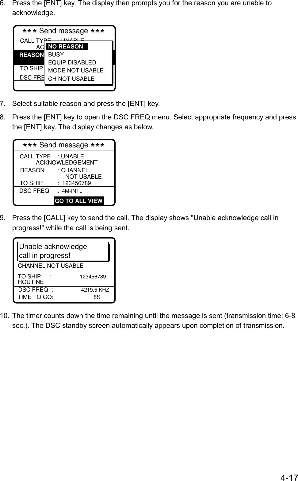 4-176.  Press the [ENT] key. The display then prompts you for the reason you are unable toacknowledge.*** Send message ***  DSC FREQ     : 12,577.5 KHZCALL TYPE    : UNABLEREASON         : NO REASONTO SHIP     : 001234567ACKNOWLEDGEMENTGIVENNO REASON BUSY EQUIP DISABLED MODE NOT USABLE CH NOT USABLE7.  Select suitable reason and press the [ENT] key.8.  Press the [ENT] key to open the DSC FREQ menu. Select appropriate frequency and pressthe [ENT] key. The display changes as below.*** Send message ***   DSC FREQ     : 4M-INTL GO TO ALL VIEWCALL TYPE    : UNABLEREASON         : CHANNELTO SHIP :  123456789 ACKNOWLEDGEMENTNOT USABLE9.  Press the [CALL] key to send the call. The display shows &quot;Unable acknowledge call inprogress!&quot; while the call is being sent.Unable acknowledgecall in progress!TIME TO GO:    8SDSC FREQ :   4219.5 KHZROUTINETO SHIP      :              123456789CHANNEL NOT USABLE10. The timer counts down the time remaining until the message is sent (transmission time: 6-8sec.). The DSC standby screen automatically appears upon completion of transmission.