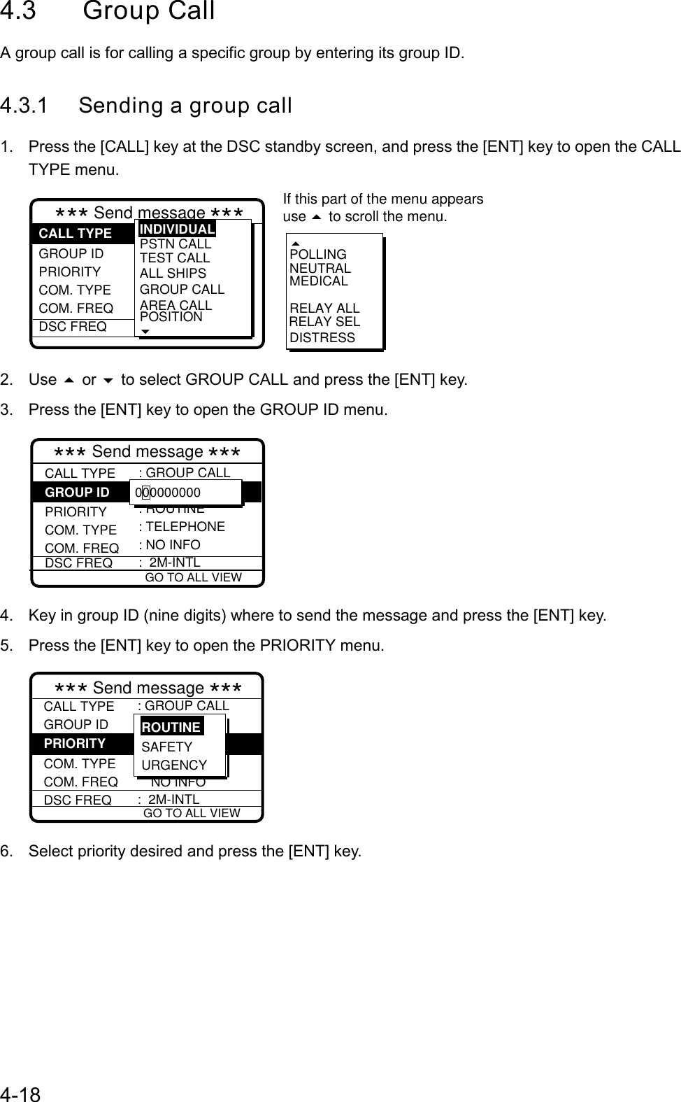 4-184.3 Group CallA group call is for calling a specific group by entering its group ID.4.3.1 Sending a group call1.  Press the [CALL] key at the DSC standby screen, and press the [ENT] key to open the CALLTYPE menu.*** Send message ***RELAY SELPOLLINGNEUTRALMEDICALRELAY ALLDISTRESSGROUP ID PRIORITY COM. TYPECOM. FREQDSC FREQ: Individual  PSTN CALLTEST CALLALL SHIPSGROUP CALLAREA CALLPOSITIONINDIVIDUALCALL TYPEIf this part of the menu appearsuse   to scroll the menu.2. Use  or  to select GROUP CALL and press the [ENT] key.3.  Press the [ENT] key to open the GROUP ID menu. GO TO ALL VIEW*** Send message ***CALL TYPE PRIORITYCOM. TYPECOM. FREQDSC FREQ: GROUP CALL  : ROUTINE: TELEPHONE: NO INFO:  2M-INTLGROUP ID 0000000004.  Key in group ID (nine digits) where to send the message and press the [ENT] key.5.  Press the [ENT] key to open the PRIORITY menu. GO TO ALL VIEW*** Send message ***CALL TYPEGROUP ID COM. TYPECOM. FREQ         NO INFO DSC FREQ: GROUP CALL: 012345678  :  2M-INTLPRIORITY SAFETYURGENCYROUTINE6.  Select priority desired and press the [ENT] key.