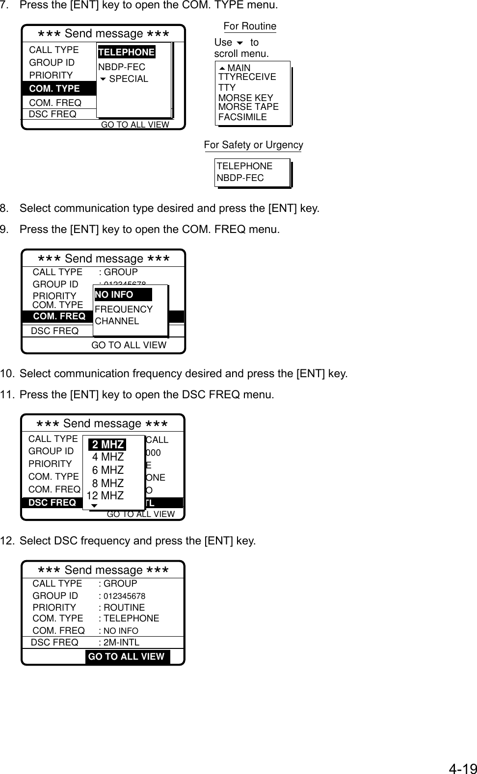 4-197.  Press the [ENT] key to open the COM. TYPE menu. GO TO ALL VIEW*** Send message ***CALL TYPEGROUP ID PRIORITY COM. FREQDSC FREQ: GROUP CALL: 012345678 : Routine : Telephone  : No infor :  2M-INTLNBDP-FECSPECIALTELEPHONECOM. TYPE TTYRECEIVETTYMORSE KEYMORSE TAPEFACSIMILEMAINFor RoutineUse  toscroll menu. TELEPHONENBDP-FECFor Safety or Urgency8.  Select communication type desired and press the [ENT] key.9.  Press the [ENT] key to open the COM. FREQ menu.*** Send message ***CALL TYPE : GROUPCOM. FREQ : 2164.0 kHzCOM. TYPE : TELEPHONEPRIORITY : ROUTINEGROUP ID : 012345678DSC FREQ : 2M-INTL GO TO ALL VIEWFREQUENCYCHANNELNO INFOGO TO ALL VIEW10. Select communication frequency desired and press the [ENT] key.11. Press the [ENT] key to open the DSC FREQ menu. GO TO ALL VIEW*** Send message ***CALL TYPEGROUP ID PRIORITYCOM. TYPECOM. FREQ : Individual : 001234567 : Routine : Telephone : No infor CALL000EONEODSC FREQ :     12M-INTL6 MHZ8 MHZ12 MHZ4 MHZ2 MHZ12. Select DSC frequency and press the [ENT] key.*** Send message ***CALL TYPE : GROUPCOM. FREQ : NO INFOCOM. TYPE : TELEPHONEPRIORITY : ROUTINEGROUP ID : 012345678DSC FREQ : 2M-INTL GO TO ALL VIEW