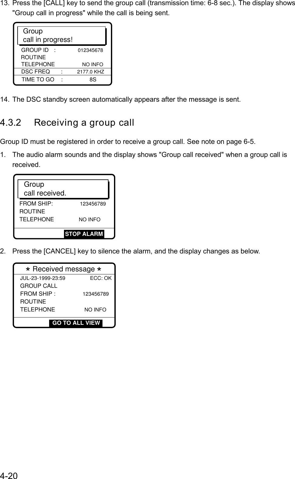 4-2013. Press the [CALL] key to send the group call (transmission time: 6-8 sec.). The display shows&quot;Group call in progress&quot; while the call is being sent.GROUP ID :            012345678Groupcall in progress!TIME TO GO :   8SDSC FREQ :   2177.0 KHZTELEPHONE                  NO INFOROUTINE14. The DSC standby screen automatically appears after the message is sent.4.3.2 Receiving a group callGroup ID must be registered in order to receive a group call. See note on page 6-5.1.  The audio alarm sounds and the display shows &quot;Group call received&quot; when a group call isreceived.FROM SHIP:            123456789 ROUTINETELEPHONE           NO INFOGroupcall received.STOP ALARM2.  Press the [CANCEL] key to silence the alarm, and the display changes as below.   * Received message *JUL-23-1999-23:59                 ECC: OKGROUP CALL FROM SHIP :             123456789 ROUTINETELEPHONE              NO INFOGO TO ALL VIEW