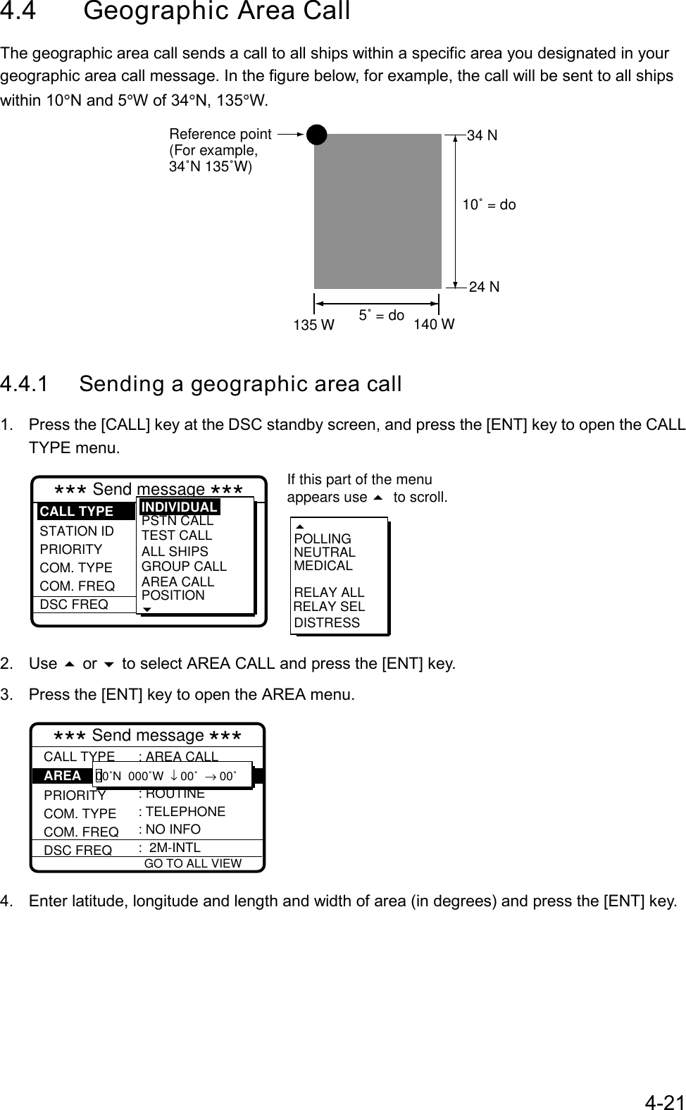 4-214.4 Geographic Area CallThe geographic area call sends a call to all ships within a specific area you designated in yourgeographic area call message. In the figure below, for example, the call will be sent to all shipswithin 10°N and 5°W of 34°N, 135°W.Reference point(For example, 34˚N 135˚W)5˚ = do135 W 140 W10˚ = do34 N24 N4.4.1 Sending a geographic area call1.  Press the [CALL] key at the DSC standby screen, and press the [ENT] key to open the CALLTYPE menu.RELAY SELPOLLINGNEUTRALMEDICALRELAY ALLDISTRESS*** Send message *** STATION ID  PRIORITY COM. TYPE COM. FREQDSC FREQ: Individual  : 001234567 : Routine : Telephone : No inform : 12M-INTELPSTN CALLTEST CALLALL SHIPSGROUP CALLAREA CALLPOSITIONINDIVIDUALCALL TYPEIf this part of the menuappears use  to scroll.2. Use  or  to select AREA CALL and press the [ENT] key.3.  Press the [ENT] key to open the AREA menu. GO TO ALL VIEW*** Send message ***CALL TYPEPRIORITYCOM. TYPE COM. FREQDSC FREQ: AREA CALL : ROUTINE: TELEPHONE: NO INFO :  2M-INTL00˚N  000˚W  ↓ 00˚  → 00˚AREA 4.  Enter latitude, longitude and length and width of area (in degrees) and press the [ENT] key.