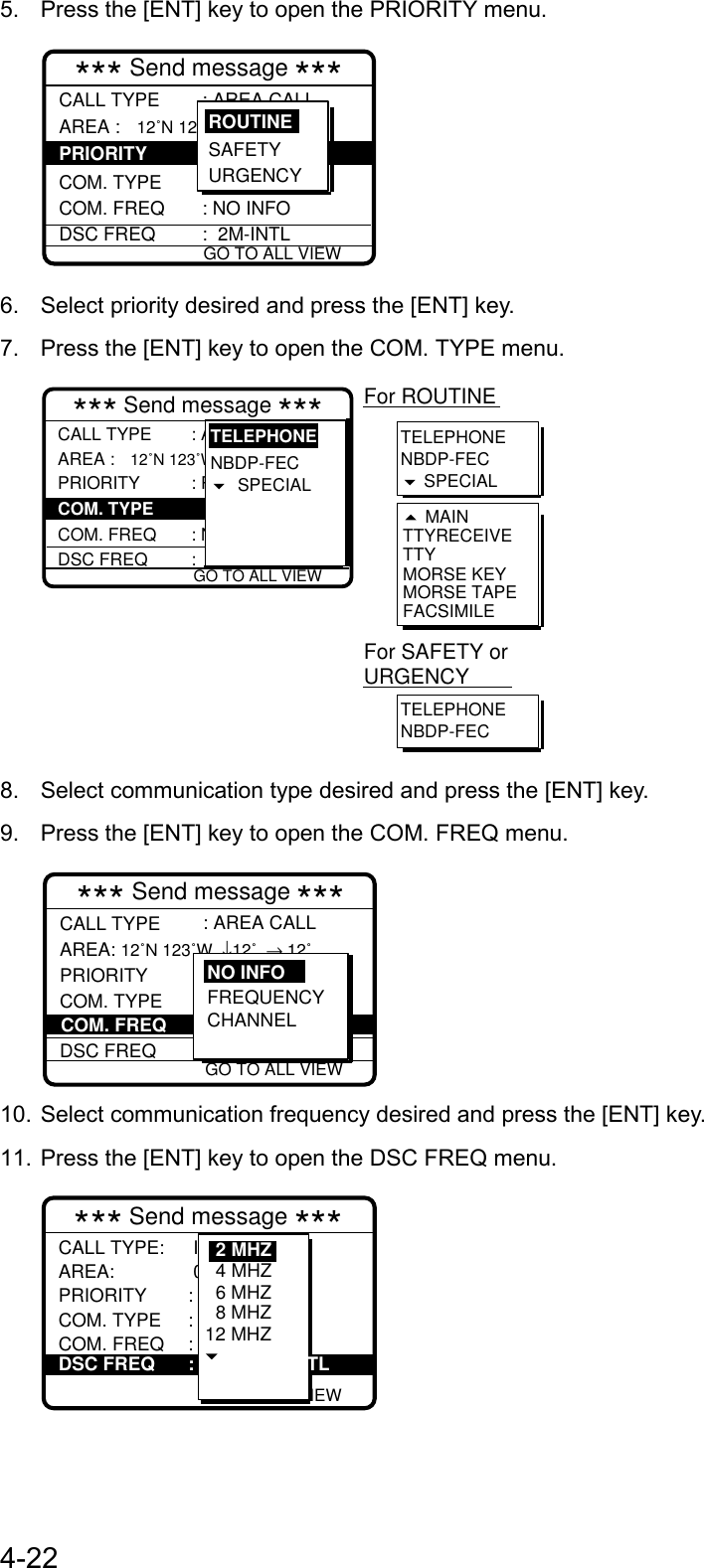 4-225.  Press the [ENT] key to open the PRIORITY menu. GO TO ALL VIEW*** Send message ***CALL TYPEAREA : 12˚N 123˚W  ↓12˚  → 12˚  COM. TYPECOM. FREQDSC FREQ: AREA CALL : Routine  : Telephone : NO INFO :  2M-INTLSAFETY URGENCYROUTINEPRIORITY6.  Select priority desired and press the [ENT] key.7.  Press the [ENT] key to open the COM. TYPE menu.TELEPHONENBDP-FEC SPECIALTTYRECEIVETTYMORSE KEYMORSE TAPEFACSIMILE MAINFor ROUTINETELEPHONENBDP-FECFor SAFETY or URGENCY GO TO ALL VIEW*** Send message ***CALL TYPEAREA :  12˚N 123˚W  ↓12˚  → 12˚ PRIORITY  COM. FREQDSC FREQ: AREA CALL : Routine : Telephone  : No infor :  2M-INTLNBDP-FECSPECIAL TELEPHONECOM. TYPE8.  Select communication type desired and press the [ENT] key.9.  Press the [ENT] key to open the COM. FREQ menu. GO TO ALL VIEW*** Send message ***CALL TYPE AREA: 12˚N 123˚W  ↓12˚  → 12˚PRIORITY COM. TYPE DSC FREQ: AREA CALL: 2M-INTLCOM. FREQ FREQUENCYCHANNELNO INFO10. Select communication frequency desired and press the [ENT] key.11. Press the [ENT] key to open the DSC FREQ menu.12M-INTL GO TO ALL VIEW*** Send message ***CALL TYPE:AREA: PRIORITYCOM. TYPECOM. FREQ  Individual  001234567 : Routine : Telephone : No infor 6 MHZ8 MHZ12 MHZ4 MHZ2 MHZDSC FREQ : TL