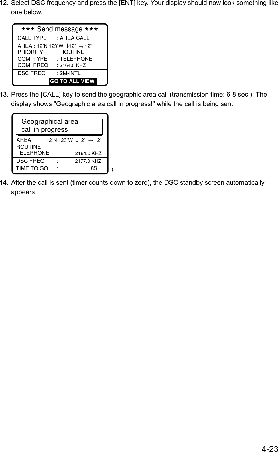 4-2312. Select DSC frequency and press the [ENT] key. Your display should now look something likeone below.*** Send message ***        CALL TYPE : AREA CALLAREA : 12˚N 123˚W  ↓12˚  → 12˚PRIORITY      : ROUTINECOM. TYPE      : TELEPHONECOM. FREQ    : 2164.0 KHZDSC FREQ       : 2M-INTL GO TO ALL VIEW13. Press the [CALL] key to send the geographic area call (transmission time: 6-8 sec.). Thedisplay shows &quot;Geographic area call in progress!&quot; while the call is being sent.AREA:      12˚N 123˚W  ↓12˚  → 12˚Geographical areacall in progress!TIME TO GO      :     8SDSC FREQ        :   2177.0 KHZTELEPHONE       2164.0 KHZROUTINEO14. After the call is sent (timer counts down to zero), the DSC standby screen automaticallyappears.