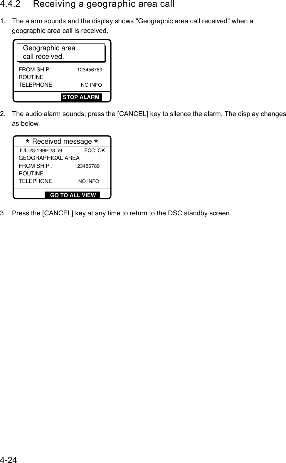 4-244.4.2 Receiving a geographic area call1.  The alarm sounds and the display shows &quot;Geographic area call received&quot; when ageographic area call is received.Geographic areacall received.FROM SHIP:             123456789ROUTINE  TELEPHONE                  NO INFOSTOP ALARM2.  The audio alarm sounds; press the [CANCEL] key to silence the alarm. The display changesas below.  * Received message *  JUL-23-1999-23:59 ECC: OK GEOGRAPHICAL AREA FROM SHIP :           123456789ROUTINE  TELEPHONE                NO INFOGO TO ALL VIEW3.  Press the [CANCEL] key at any time to return to the DSC standby screen.