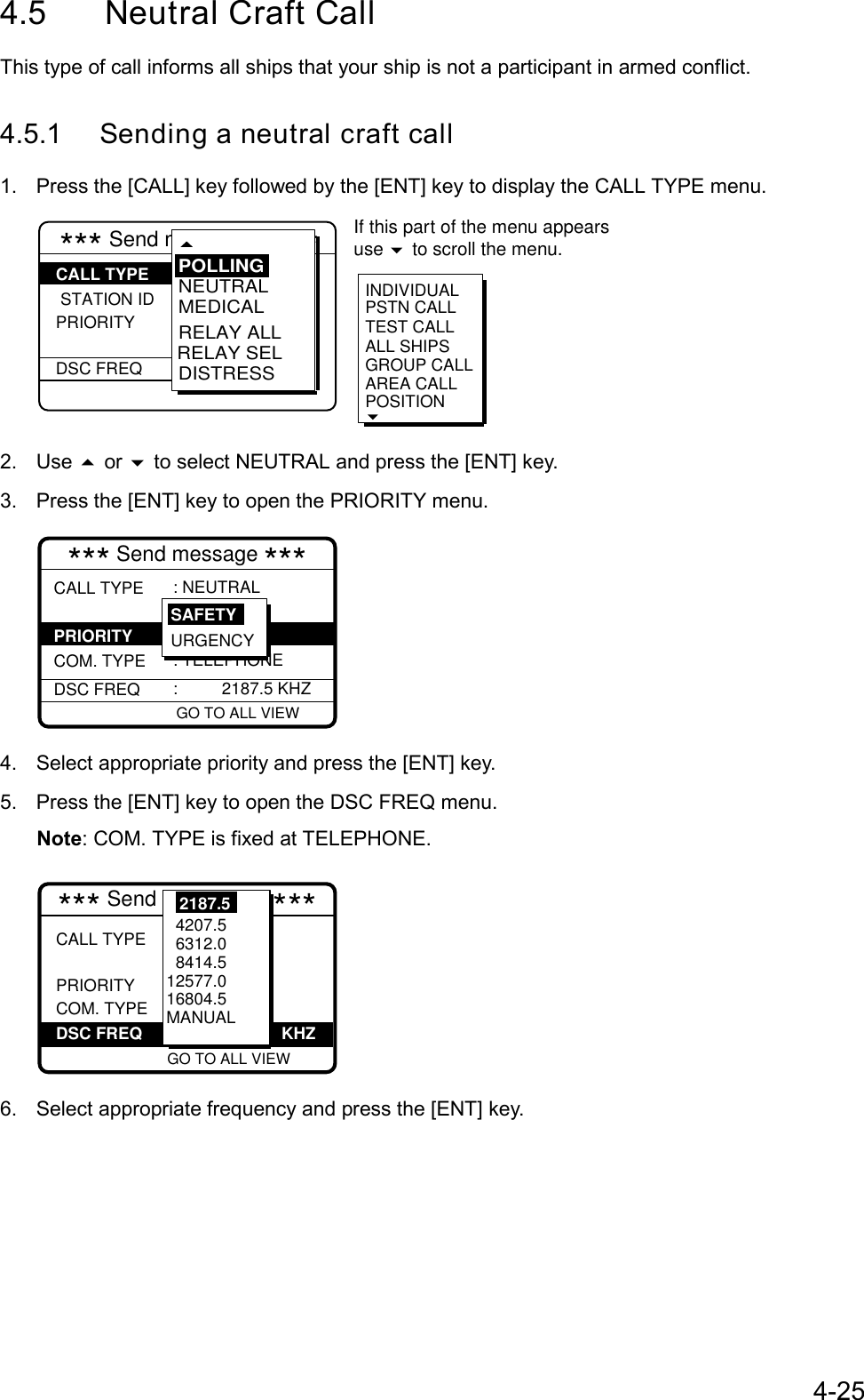 4-254.5 Neutral Craft CallThis type of call informs all ships that your ship is not a participant in armed conflict.4.5.1 Sending a neutral craft call1.  Press the [CALL] key followed by the [ENT] key to display the CALL TYPE menu.*** Send mESSAGE *** STATION IDPRIORITY  DSC FREQ: Neutral   craft  : Safety :  2187.5 kHzINDIVIDUALPSTN CALLTEST CALLALL SHIPSGROUP CALLAREA CALLPOSITION RELAY SELNEUTRALMEDICALRELAY ALLDISTRESSPOLLINGCALL TYPE If this part of the menu appearsuse   to scroll the menu.2. Use  or  to select NEUTRAL and press the [ENT] key.3.  Press the [ENT] key to open the PRIORITY menu.*** Send message ***CALL TYPE  COM. TYPEDSC FREQ: NEUTRAL  craft : Safety  : TELEPHONE:   2187.5 KHZGO TO ALL VIEW URGENCYSAFETYPRIORITY4.  Select appropriate priority and press the [ENT] key.5.  Press the [ENT] key to open the DSC FREQ menu.Note: COM. TYPE is fixed at TELEPHONE.*** Send MESSAGE ***CALL TYPE  PRIORITY COM. TYPE           VIEW: Neutral   craft : Safety : Telephone :2187.5 kHz            4207.5  6312.0  8414.5 12577.016804.5MANUAL2187.5DSC FREQ KHZGO TO ALL VIEW6.  Select appropriate frequency and press the [ENT] key.