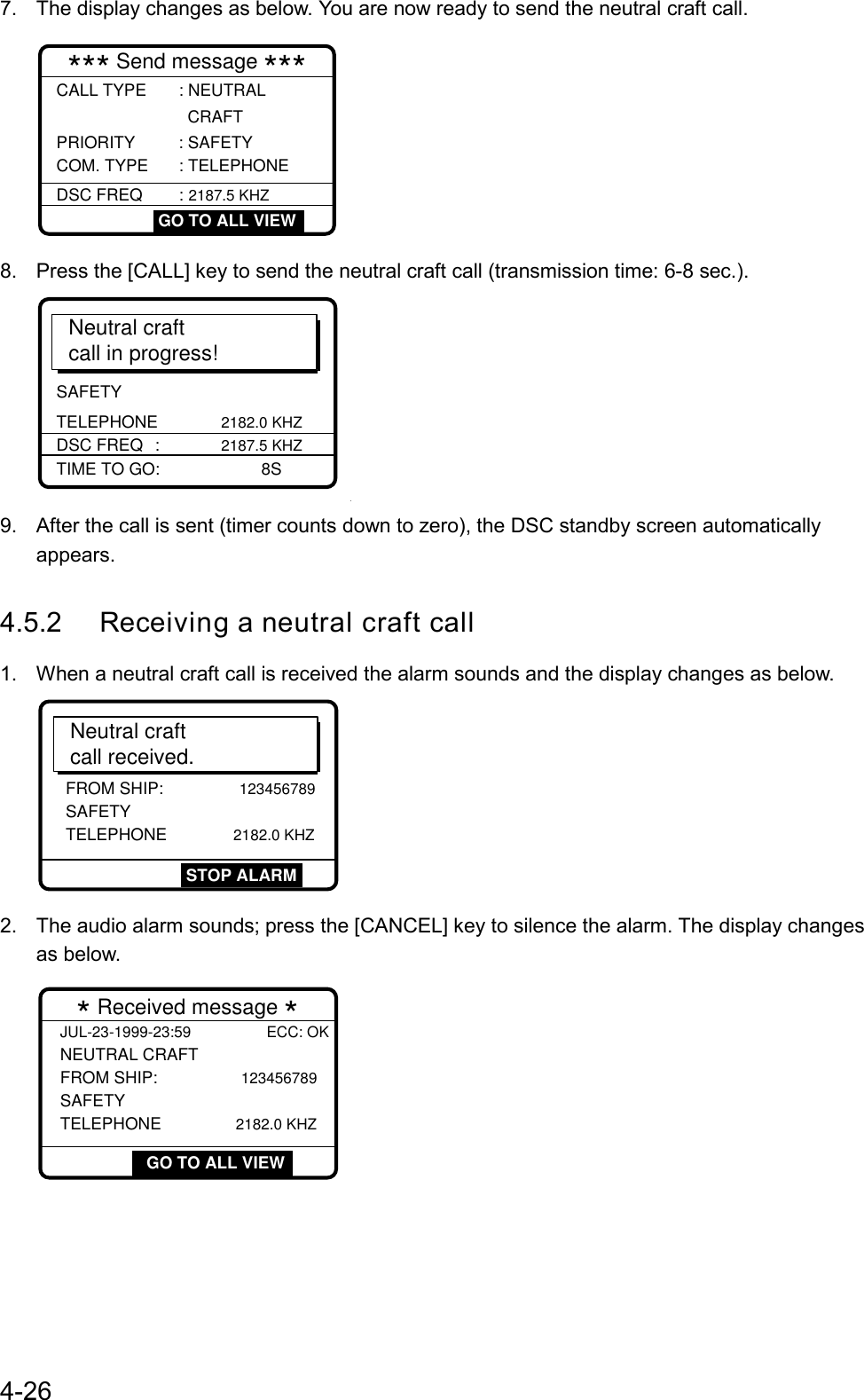 4-267.  The display changes as below. You are now ready to send the neutral craft call.*** Send message ***CALL TYPE       : NEUTRAL                  CRAFT  PRIORITY         : SAFETY COM. TYPE     : TELEPHONE  GO TO ALL VIEWDSC FREQ       : 2187.5 KHZ8.  Press the [CALL] key to send the neutral craft call (transmission time: 6-8 sec.).Neutral craftcall in progress!SAFETY TELEPHONE   2182.0 KHZTIME TO GO: 8SDSC FREQ : 2187.5 KHZO9.  After the call is sent (timer counts down to zero), the DSC standby screen automaticallyappears.4.5.2 Receiving a neutral craft call1.  When a neutral craft call is received the alarm sounds and the display changes as below.Neutral craftcall received.FROM SHIP:             123456789 SAFETYTELEPHONE      2182.0 KHZSTOP ALARM2.  The audio alarm sounds; press the [CANCEL] key to silence the alarm. The display changesas below. * Received message *JUL-23-1999-23:59 ECC: OKNEUTRAL CRAFT FROM SHIP:              123456789SAFETYTELEPHONE               2182.0 KHZ GO TO ALL VIEW