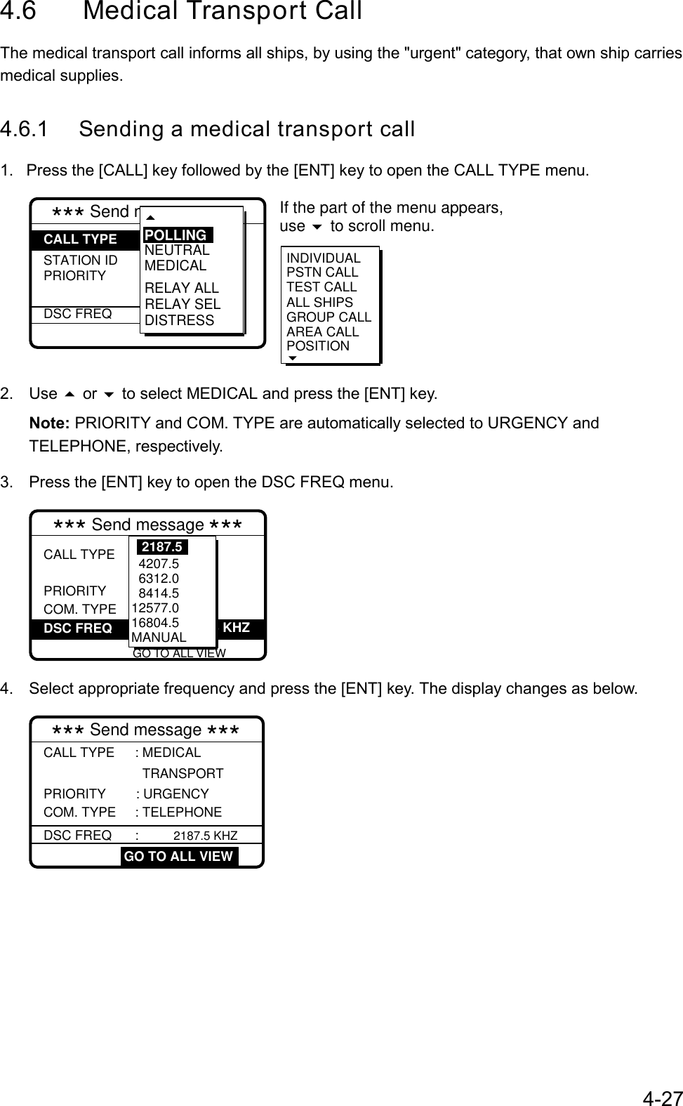 4-274.6 Medical Transport CallThe medical transport call informs all ships, by using the &quot;urgent&quot; category, that own ship carriesmedical supplies.4.6.1 Sending a medical transport call1.  Press the [CALL] key followed by the [ENT] key to open the CALL TYPE menu.*** Send message *** STATION IDPRIORITYDSC FREQ: Medical   transport  : Urgency : Telephone :  2187.5 kHzINDIVIDUALPSTN CALL TEST CALLALL SHIPSGROUP CALLAREA CALLPOSITION RELAY SELNEUTRALMEDICALRELAY ALLDISTRESSPOLLINGCALL TYPE If the part of the menu appears, use   to scroll menu.2. Use  or  to select MEDICAL and press the [ENT] key.Note: PRIORITY and COM. TYPE are automatically selected to URGENCY andTELEPHONE, respectively.3.  Press the [ENT] key to open the DSC FREQ menu.*** Send message ***CALL TYPE  PRIORITY COM. TYPE           VIEW: Medical   transport : Urgency : Telephone :2187.5 KHZ          4207.5  6312.0  8414.5 12577.016804.5MANUAL2187.5DSC FREQGO TO ALL VIEW4.  Select appropriate frequency and press the [ENT] key. The display changes as below.CALL TYPE : MEDICAL TRANSPORT  PRIORITY : URGENCY COM. TYPE    : TELEPHONE  GO TO ALL VIEW*** Send message ***DSC FREQ      :  2187.5 KHZ