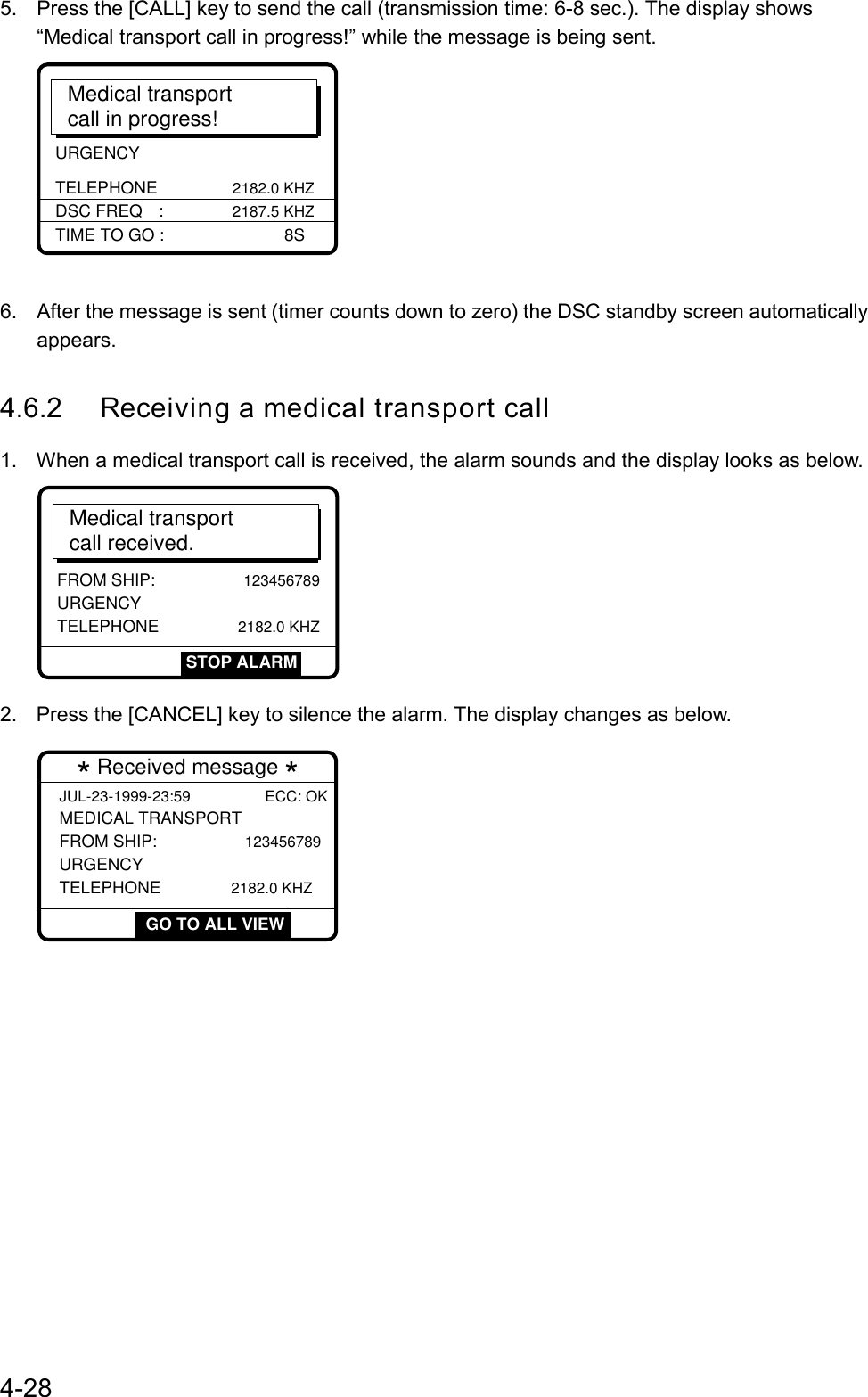 4-285.  Press the [CALL] key to send the call (transmission time: 6-8 sec.). The display shows“Medical transport call in progress!” while the message is being sent.URGENCY TELEPHONE              2182.0 KHZMedical transportcall in progress!TIME TO GO :        8SDSC FREQ :             2187.5 KHZ6.  After the message is sent (timer counts down to zero) the DSC standby screen automaticallyappears.4.6.2 Receiving a medical transport call1.  When a medical transport call is received, the alarm sounds and the display looks as below.Medical transportcall received.FROM SHIP:              123456789URGENCY TELEPHONE               2182.0 KHZSTOP ALARM2.  Press the [CANCEL] key to silence the alarm. The display changes as below.  GO TO ALL VIEW * Received message * JUL-23-1999-23:59 ECC: OK MEDICAL TRANSPORT FROM SHIP:              123456789URGENCY TELEPHONE             2182.0 KHZ GO TO ALL VIEW