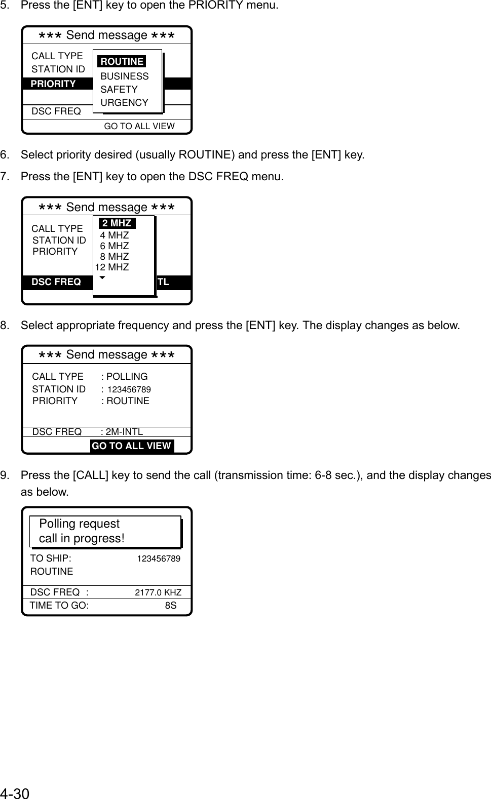 4-305.  Press the [ENT] key to open the PRIORITY menu.CALL TYPESTATION ID  DSC FREQ: Polling : 987654321 : Routine  : 12M-INTL GO TO ALL VIEW*** Send message ***BUSINESSSAFETY URGENCYROUTINE PRIORITY6.  Select priority desired (usually ROUTINE) and press the [ENT] key.7.  Press the [ENT] key to open the DSC FREQ menu.*** Send message ***CALL TYPE  STATION ID PRIORITY           VIEW: Medical   transport : Urgency : Telephone :267.5 kHz            4 MHZ  6 MHZ  8 MHZ 12 MHZ2 MHZDSC FREQ TL8.  Select appropriate frequency and press the [ENT] key. The display changes as below.CALL TYPE       : POLLING  STATION ID      : 123456789 PRIORITY    : ROUTINE *** Send message ***DSC FREQ      : 2M-INTL GO TO ALL VIEW9.  Press the [CALL] key to send the call (transmission time: 6-8 sec.), and the display changesas below.Polling requestcall in progress!TIME TO GO:       8SDSC FREQ :      2177.0 KHZTO SHIP:               123456789 ROUTINE