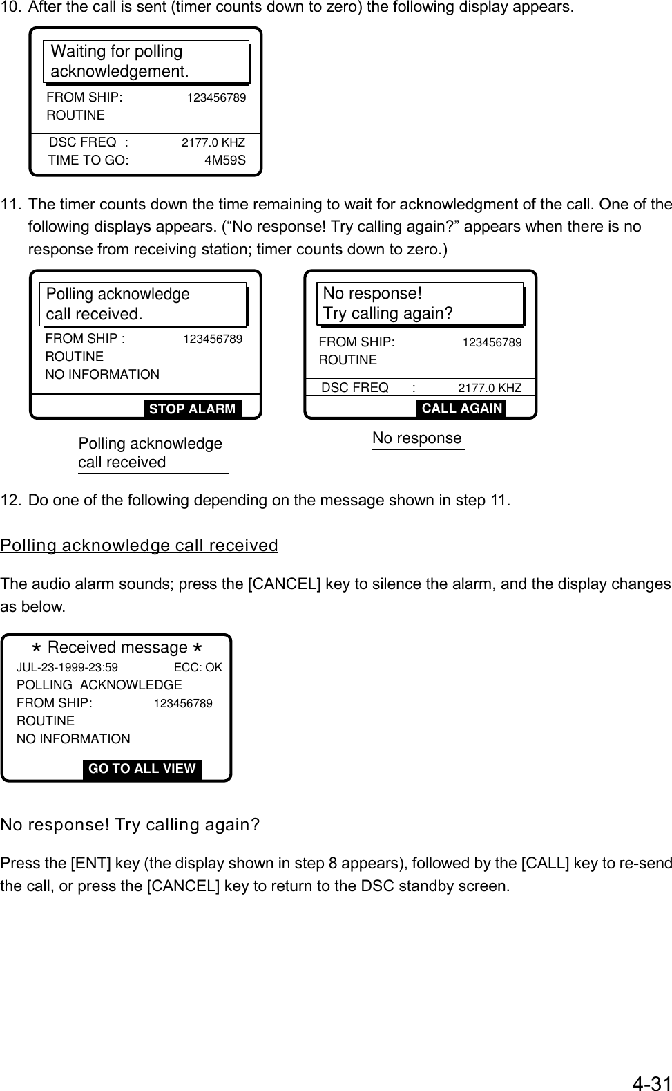 4-3110. After the call is sent (timer counts down to zero) the following display appears.Waiting for pollingacknowledgement.DSC FREQ :      2177.0 KHZTIME TO GO:       4M59SFROM SHIP:                 123456789 ROUTINE11. The timer counts down the time remaining to wait for acknowledgment of the call. One of thefollowing displays appears. (“No response! Try calling again?” appears when there is noresponse from receiving station; timer counts down to zero.)No response! Try calling again?DSC FREQ      :            2177.0 KHZFROM SHIP:             123456789        ROUTINEPolling acknowledgecall received.FROM SHIP :            123456789 ROUTINE NO INFORMATIONSTOP ALARM CALL AGAINPolling acknowledge call receivedNo response12. Do one of the following depending on the message shown in step 11.Polling acknowledge call receivedThe audio alarm sounds; press the [CANCEL] key to silence the alarm, and the display changesas below.JUL-23-1999-23:59 ECC: OKPOLLING  ACKNOWLEDGE FROM SHIP:            123456789 ROUTINE NO INFORMATION  * Received message *  GO TO ALL VIEWNo response! Try calling again?Press the [ENT] key (the display shown in step 8 appears), followed by the [CALL] key to re-sendthe call, or press the [CANCEL] key to return to the DSC standby screen.