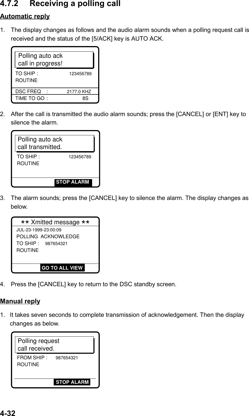 4-324.7.2 Receiving a polling callAutomatic reply1.  The display changes as follows and the audio alarm sounds when a polling request call isreceived and the status of the [5/ACK] key is AUTO ACK.Polling auto ackcall in progress!TIME TO GO :       8SDSC FREQ    : 2177.0 KHZTO SHIP :                     123456789 ROUTINE2.  After the call is transmitted the audio alarm sounds; press the [CANCEL] or [ENT] key tosilence the alarm.Polling auto ackcall transmitted.TO SHIP :                    123456789ROUTINESTOP ALARM3.  The alarm sounds; press the [CANCEL] key to silence the alarm. The display changes asbelow.JUL-23-1999-23:00:09 POLLING  ACKNOWLEDGE TO SHIP : 987654321 ROUTINE  ** Xmitted message ** GO TO ALL VIEW4.  Press the [CANCEL] key to return to the DSC standby screen.Manual reply1.  It takes seven seconds to complete transmission of acknowledgement. Then the displaychanges as below.Polling request call received.STOP ALARMFROM SHIP : 987654321 ROUTINE