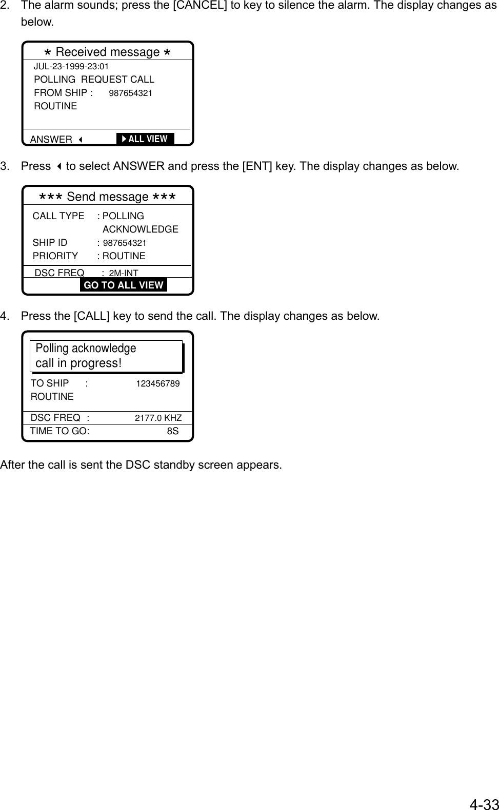 4-332.  The alarm sounds; press the [CANCEL] to key to silence the alarm. The display changes asbelow.JUL-23-1999-23:01 POLLING  REQUEST CALL  FROM SHIP :  987654321 ROUTINE * Received message *      ALL VIEWANSWER3. Press to select ANSWER and press the [ENT] key. The display changes as below.CALL TYPE     : POLLING                  ACKNOWLEDGE SHIP ID           : 987654321  PRIORITY     : ROUTINE *** Send message ***DSC FREQ      :  2M-INT GO TO ALL VIEW4.  Press the [CALL] key to send the call. The display changes as below.Polling acknowledgecall in progress!TIME TO GO:                             8SDSC FREQ :            2177.0 KHZTO SHIP      :                  123456789         ROUTINEAfter the call is sent the DSC standby screen appears.