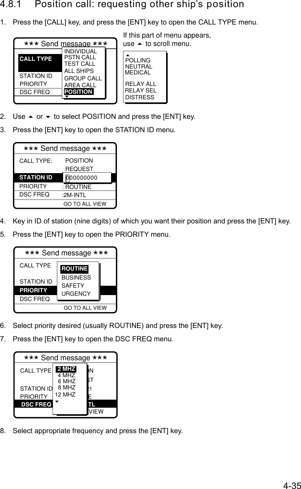 4-354.8.1 Position call: requesting other ship’s position1.  Press the [CALL] key, and press the [ENT] key to open the CALL TYPE menu.If this part of menu appears, use   to scroll menu.*** Send message ***STATION ID PRIORITYDSC FREQINDIVIDUALPSTN CALL TEST CALLALL SHIPSGROUP CALLAREA CALL RELAY SELPOLLINGNEUTRALMEDICALRELAY ALLDISTRESSPOSITIONCALL TYPE2. Use  or  to select POSITION and press the [ENT] key.3.  Press the [ENT] key to open the STATION ID menu.CALL TYPE: PRIORITY DSC FREQ  POSITION  REQUEST : ROUTINE:2M-INTL  GO TO ALL VIEW*** Send message ***000000000STATION ID4.  Key in ID of station (nine digits) of which you want their position and press the [ENT] key.5.  Press the [ENT] key to open the PRIORITY menu.CALL TYPESTATION ID DSC FREQ : Position   request : 987654321 : Routine :12M-INTL  GO TO ALL VIEW *** Send message ***BUSINESSSAFETY URGENCYROUTINEPRIORITY6.  Select priority desired (usually ROUTINE) and press the [ENT] key.7.  Press the [ENT] key to open the DSC FREQ menu.CALL TYPE : POSITION REQUESTSTATION ID : 987654321 PRIORITY : ROUTINE   *** Send message *** GO TO ALL VIEWDSC FREQ     : 2M-INTL6 MHZ8 MHZ12 MHZ4 MHZ2 MHZ8.  Select appropriate frequency and press the [ENT] key.
