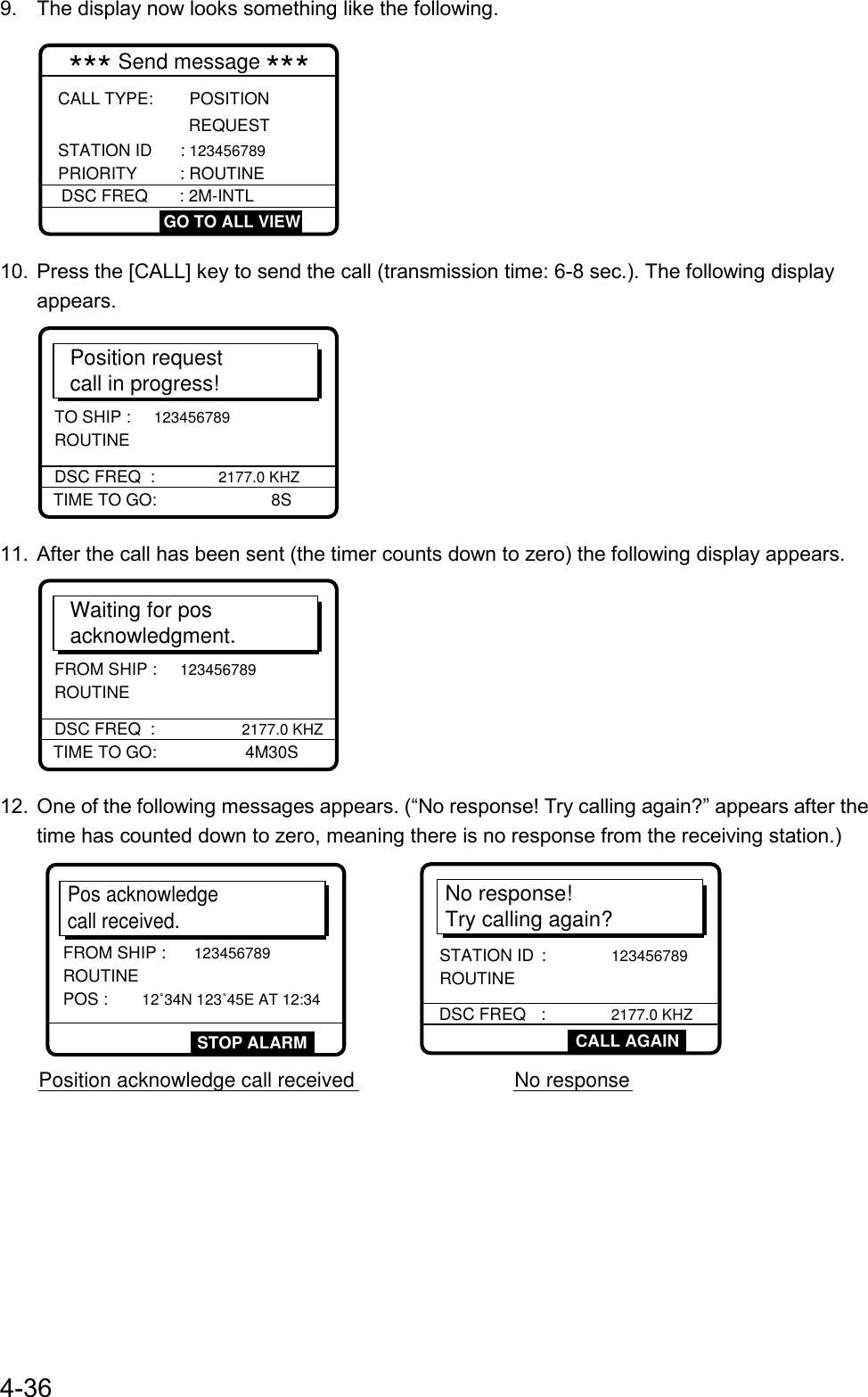 4-369.  The display now looks something like the following.CALL TYPE:   POSITION REQUESTSTATION ID : 123456789PRIORITY : ROUTINE   *** Send message ***DSC FREQ : 2M-INTL GO TO ALL VIEW10.  Press the [CALL] key to send the call (transmission time: 6-8 sec.). The following displayappears.Position requestcall in progress!TIME TO GO:     8SDSC FREQ  :  2177.0 KHZTO SHIP :     123456789 ROUTINE11.  After the call has been sent (the timer counts down to zero) the following display appears.Waiting for posacknowledgment.TIME TO GO:        4M30SDSC FREQ  :       2177.0 KHZFROM SHIP :     123456789 ROUTINE12.  One of the following messages appears. (“No response! Try calling again?” appears after thetime has counted down to zero, meaning there is no response from the receiving station.)No response!Try calling again?DSC FREQ :              2177.0 KHZ         STATION ID :              123456789 ROUTINEPos acknowledgecall received.FROM SHIP : 123456789ROUTINE POS :      12˚34N 123˚45E AT 12:34Position acknowledge call received No response STOP ALARM  CALL AGAIN