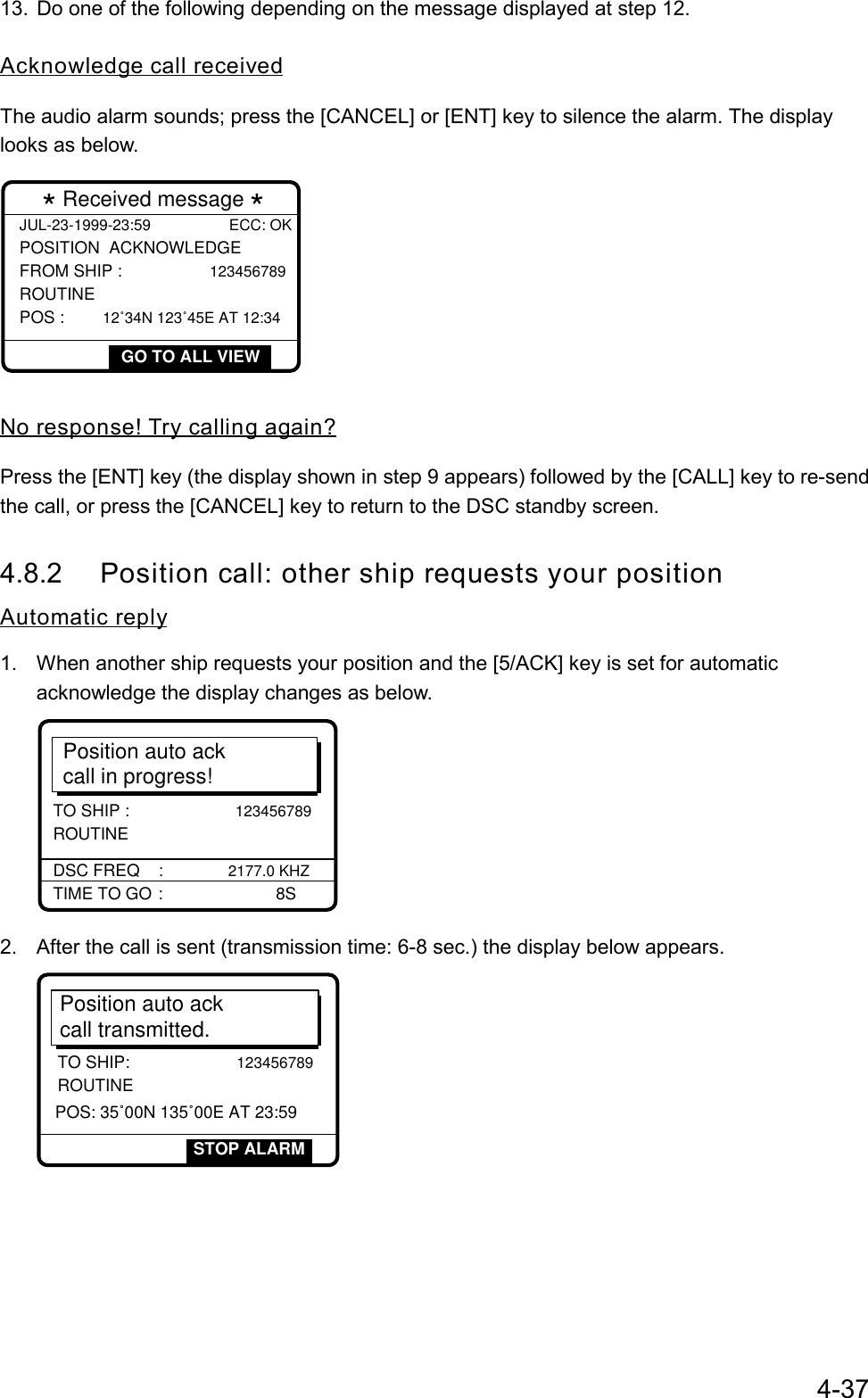 4-3713.  Do one of the following depending on the message displayed at step 12.Acknowledge call receivedThe audio alarm sounds; press the [CANCEL] or [ENT] key to silence the alarm. The displaylooks as below.JUL-23-1999-23:59 ECC: OKPOSITION  ACKNOWLEDGE FROM SHIP :               123456789ROUTINE POS :       12˚34N 123˚45E AT 12:34 * Received message *GO TO ALL VIEWNo response! Try calling again?Press the [ENT] key (the display shown in step 9 appears) followed by the [CALL] key to re-sendthe call, or press the [CANCEL] key to return to the DSC standby screen.4.8.2 Position call: other ship requests your positionAutomatic reply1.  When another ship requests your position and the [5/ACK] key is set for automaticacknowledge the display changes as below.Position auto ackcall in progress!TIME TO GO :      8SDSC FREQ    : 2177.0 KHZTO SHIP :                     123456789 ROUTINE2.  After the call is sent (transmission time: 6-8 sec.) the display below appears.Position auto ack call transmitted.TO SHIP:                     123456789ROUTINESTOP ALARMPOS: 35˚00N 135˚00E AT 23:59