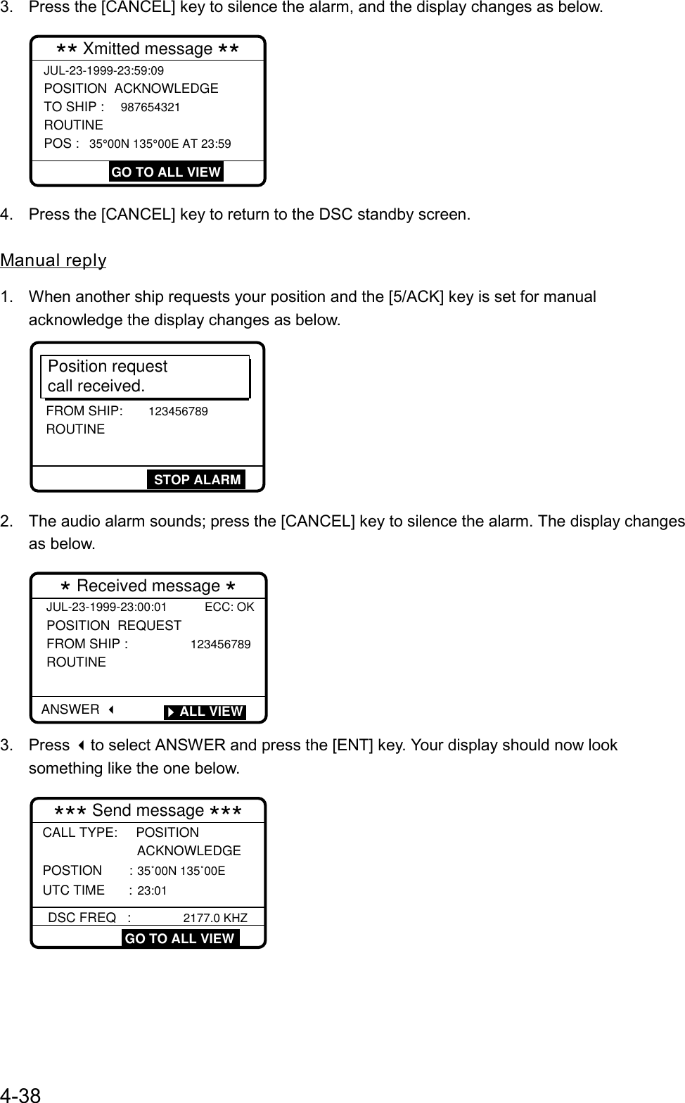 4-383.  Press the [CANCEL] key to silence the alarm, and the display changes as below.JUL-23-1999-23:59:09 POSITION  ACKNOWLEDGE TO SHIP : 987654321 ROUTINE POS : 35°00N 135°00E AT 23:59 ** Xmitted message ** GO TO ALL VIEW4.  Press the [CANCEL] key to return to the DSC standby screen.Manual reply1.  When another ship requests your position and the [5/ACK] key is set for manualacknowledge the display changes as below.Position requestcall received.FROM SHIP: 123456789 ROUTINESTOP ALARM2.  The audio alarm sounds; press the [CANCEL] key to silence the alarm. The display changesas below.JUL-23-1999-23:00:01 ECC: OKPOSITION  REQUEST  FROM SHIP :             123456789ROUTINE  * Received message *  ANSWER         ALL VIEW3. Press to select ANSWER and press the [ENT] key. Your display should now looksomething like the one below.*** Send message ***CALL TYPE:     POSITION                  ACKNOWLEDGE POSTION     : 35˚00N 135˚00E UTC TIME : 23:01DSC FREQ   :          2177.0 KHZGO TO ALL VIEW