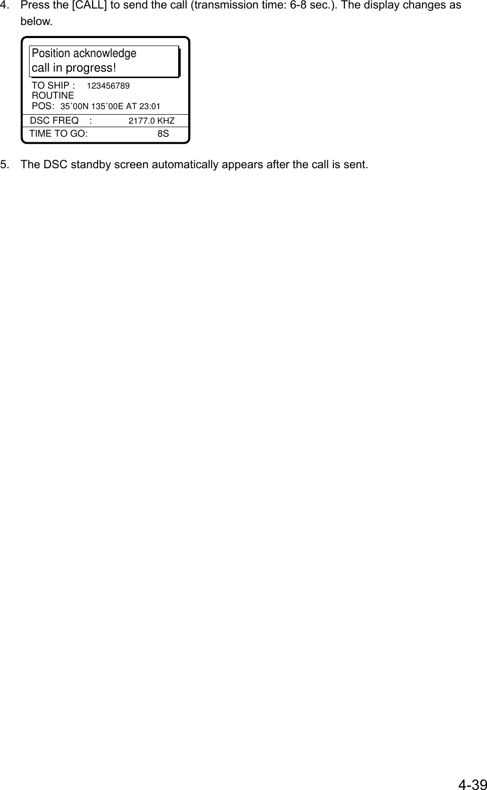 4-394.  Press the [CALL] to send the call (transmission time: 6-8 sec.). The display changes asbelow.Position acknowledgecall in progress!TIME TO GO:          8SDSC FREQ    : 2177.0 KHZTO SHIP : 123456789POS: 35˚00N 135˚00E AT 23:01ROUTINE5.  The DSC standby screen automatically appears after the call is sent.