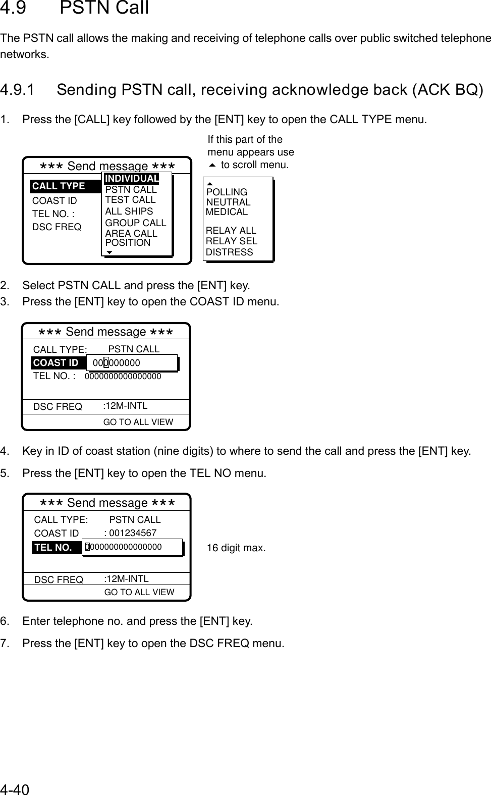 4-404.9 PSTN CallThe PSTN call allows the making and receiving of telephone calls over public switched telephonenetworks.4.9.1 Sending PSTN call, receiving acknowledge back (ACK BQ)1.  Press the [CALL] key followed by the [ENT] key to open the CALL TYPE menu.RELAY SELPOLLINGNEUTRALMEDICALRELAY ALLDISTRESS*** Send message ***COAST ID TEL NO. : DSC FREQPSTN CALL TEST CALLALL SHIPSGROUP CALLAREA CALLPOSITIONINDIVIDUALCALL TYPEIf this part of the menu appears use  to scroll menu.2.  Select PSTN CALL and press the [ENT] key.3.  Press the [ENT] key to open the COAST ID menu. GO TO ALL VIEW*** Send message ***CALL TYPE:TEL NO. : 0000000000000000DSC FREQ   PSTN CALL :12M-INTL 000000000COAST ID4.  Key in ID of coast station (nine digits) to where to send the call and press the [ENT] key.5.  Press the [ENT] key to open the TEL NO menu. GO TO ALL VIEW*** Send message ***CALL TYPE: COAST ID   DSC FREQ  PSTN CALL : 001234567   :12M-INTL 0000000000000000TEL NO.16 digit max.6.  Enter telephone no. and press the [ENT] key.7.  Press the [ENT] key to open the DSC FREQ menu.