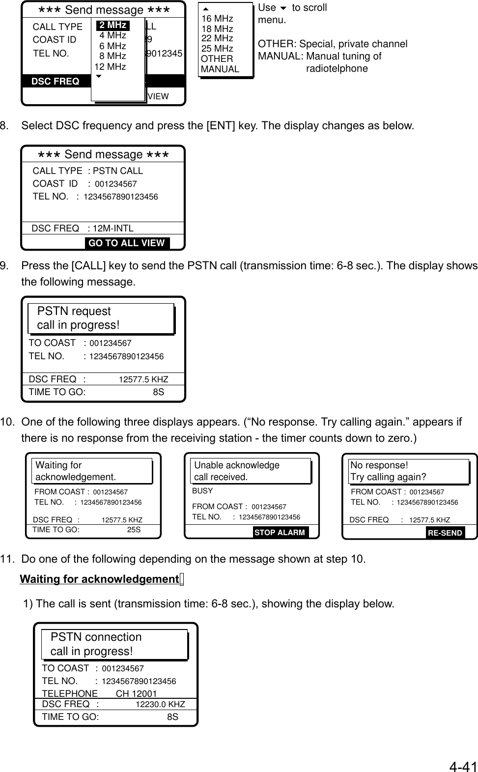 4-41 GO TO ALL VIEW*** Send message ***CALL TYPE COAST ID   : PSTN CALL : 123456789  TEL NO.            : 123456789012345DSC FREQ :12M-INTL 6 MHz8 MHz12 MHz4 MHz2 MHz 16 MHz18 MHz22 MHz25 MHzOTHERMANUALUse   to scrollmenu. OTHER: Special, private channelMANUAL: Manual tuning of                  radiotelphone8.  Select DSC frequency and press the [ENT] key. The display changes as below.*** Send message ***DSC FREQ : 12M-INTL GO TO ALL VIEWCALL TYPE  : PSTN CALLCOAST ID : 001234567 TEL NO.  : 12345678901234569.  Press the [CALL] key to send the PSTN call (transmission time: 6-8 sec.). The display showsthe following message.PSTN requestcall in progress!TIME TO GO:      8STO COAST   : 001234567 TEL NO.  : 1234567890123456DSC FREQ : 12577.5 KHZ10.  One of the following three displays appears. (“No response. Try calling again.” appears ifthere is no response from the receiving station - the timer counts down to zero.)Waiting foracknowledgement.TIME TO GO:   25SDSC FREQ :12577.5 KHZFROM COAST : 001234567 TEL NO.  : 1234567890123456No response! Try calling again?DSC FREQ   : 12577.5 KHZRE-SENDFROM COAST : 001234567 TEL NO.  : 1234567890123456Unable acknowledgecall received.STOP ALARMFROM COAST : 001234567 TEL NO.     : 1234567890123456BUSY11.  Do one of the following depending on the message shown at step 10.Waiting for acknowledgement1) The call is sent (transmission time: 6-8 sec.), showing the display below.PSTN connectioncall in progress!TIME TO GO:       8STO COAST :  001234567 TEL NO.  :  1234567890123456 TELEPHONE       CH 12001DSC FREQ :  12230.0 KHZ