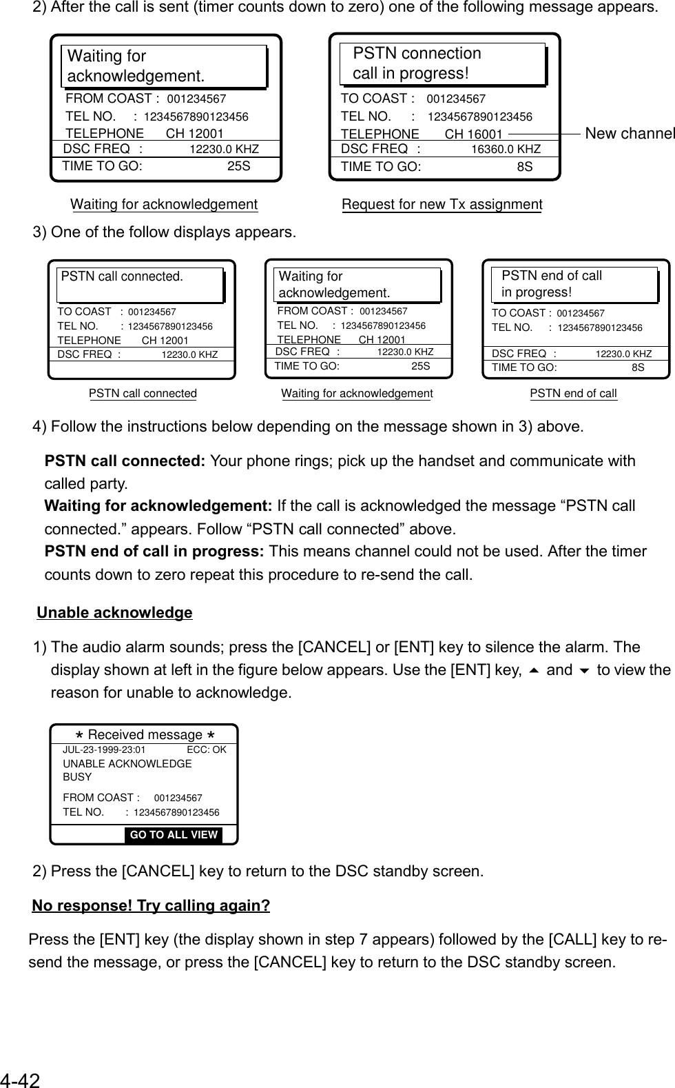 4-422) After the call is sent (timer counts down to zero) one of the following message appears.Waiting foracknowledgement.TIME TO GO:    25SDSC FREQ :  12230.0 KHZFROM COAST :  001234567 TEL NO.  :  1234567890123456 TELEPHONE      CH 12001PSTN connectioncall in progress!TIME TO GO:       8STO COAST :  001234567 TEL NO.  :  1234567890123456 TELEPHONE       CH 16001DSC FREQ  :  16360.0 KHZWaiting for acknowledgement                     Request for new Tx assignmentNew channel3) One of the follow displays appears.PSTN call connected.DSC FREQ  :12230.0 KHZTO COAST   :001234567 TEL NO.  : 1234567890123456 TELEPHONE       CH 12001 PSTN end of callin progress!TIME TO GO:      8STO COAST : 001234567 TEL NO.  : 1234567890123456 DSC FREQ  : 12230.0 KHZPSTN call connected                          Waiting for acknowledgement                              PSTN end of call Waiting foracknowledgement.TIME TO GO:     25SDSC FREQ : 12230.0 KHZFROM COAST : 001234567 TEL NO.  : 1234567890123456 TELEPHONE      CH 120014) Follow the instructions below depending on the message shown in 3) above.  PSTN call connected: Your phone rings; pick up the handset and communicate with  called party.   Waiting for acknowledgement: If the call is acknowledged the message “PSTN call    connected.” appears. Follow “PSTN call connected” above.  PSTN end of call in progress: This means channel could not be used. After the timer    counts down to zero repeat this procedure to re-send the call. Unable acknowledge1) The audio alarm sounds; press the [CANCEL] or [ENT] key to silence the alarm. Thedisplay shown at left in the figure below appears. Use the [ENT] key,  and  to view thereason for unable to acknowledge.* Received message *JUL-23-1999-23:01 ECC: OKUNABLE ACKNOWLEDGE FROM COAST : 001234567 TEL NO.  : 1234567890123456BUSY GO TO ALL VIEW2) Press the [CANCEL] key to return to the DSC standby screen.    No response! Try calling again?Press the [ENT] key (the display shown in step 7 appears) followed by the [CALL] key to re-send the message, or press the [CANCEL] key to return to the DSC standby screen.