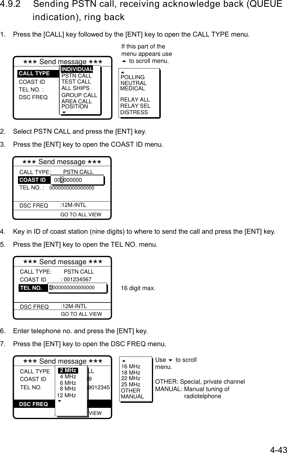 4-434.9.2 Sending PSTN call, receiving acknowledge back (QUEUE       indication), ring back1.  Press the [CALL] key followed by the [ENT] key to open the CALL TYPE menu.RELAY SELPOLLINGNEUTRALMEDICALRELAY ALLDISTRESS*** Send message ***COAST ID TEL NO. : DSC FREQPSTN CALL TEST CALLALL SHIPSGROUP CALLAREA CALLPOSITIONINDIVIDUALCALL TYPEIf this part of the menu appears use  to scroll menu.2.  Select PSTN CALL and press the [ENT] key.3.  Press the [ENT] key to open the COAST ID menu. GO TO ALL VIEW*** Send message ***CALL TYPE:TEL NO. : 0000000000000000DSC FREQ   PSTN CALL :12M-INTL 000000000COAST ID4.  Key in ID of coast station (nine digits) to where to send the call and press the [ENT] key.5.  Press the [ENT] key to open the TEL NO. menu. GO TO ALL VIEW*** Send message ***CALL TYPE: COAST ID   DSC FREQ  PSTN CALL : 001234567   :12M-INTL 0000000000000000TEL NO.16 digit max.6.  Enter telephone no. and press the [ENT] key.7.  Press the [ENT] key to open the DSC FREQ menu. GO TO ALL VIEW*** Send message ***CALL TYPE COAST ID   : PSTN CALL : 123456789  TEL NO.            : 123456789012345DSC FREQ :12M-INTL 6 MHz8 MHz12 MHz4 MHz2 MHz 16 MHz18 MHz22 MHz25 MHzOTHERMANUALUse   to scrollmenu. OTHER: Special, private channelMANUAL: Manual tuning of                  radiotelphone