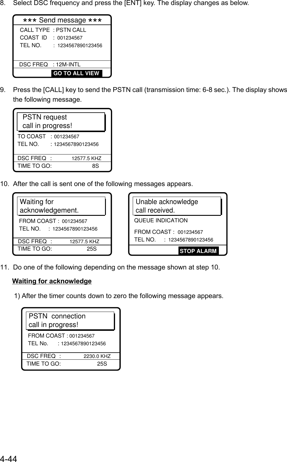 4-448.  Select DSC frequency and press the [ENT] key. The display changes as below.*** Send message ***DSC FREQ : 12M-INTL GO TO ALL VIEWCALL TYPE  : PSTN CALLCOAST ID : 001234567 TEL NO.   :  12345678901234569.  Press the [CALL] key to send the PSTN call (transmission time: 6-8 sec.). The display showsthe following message.PSTN requestcall in progress!TIME TO GO:      8STO COAST   : 001234567 TEL NO.  : 1234567890123456DSC FREQ : 12577.5 KHZ10.  After the call is sent one of the following messages appears.Waiting foracknowledgement.TIME TO GO:   25SDSC FREQ : 12577.5 KHZFROM COAST : 001234567 TEL NO.  : 1234567890123456Unable acknowledgecall received.STOP ALARMFROM COAST : 001234567 TEL NO.     : 1234567890123456QUEUE INDICATION11.  Do one of the following depending on the message shown at step 10.Waiting for acknowledge1) After the timer counts down to zero the following message appears.PSTN  connectioncall in progress!TIME TO GO:    25SDSC FREQ     : 2230.0 KHZFROM COAST : 001234567 TEL No.     : 1234567890123456