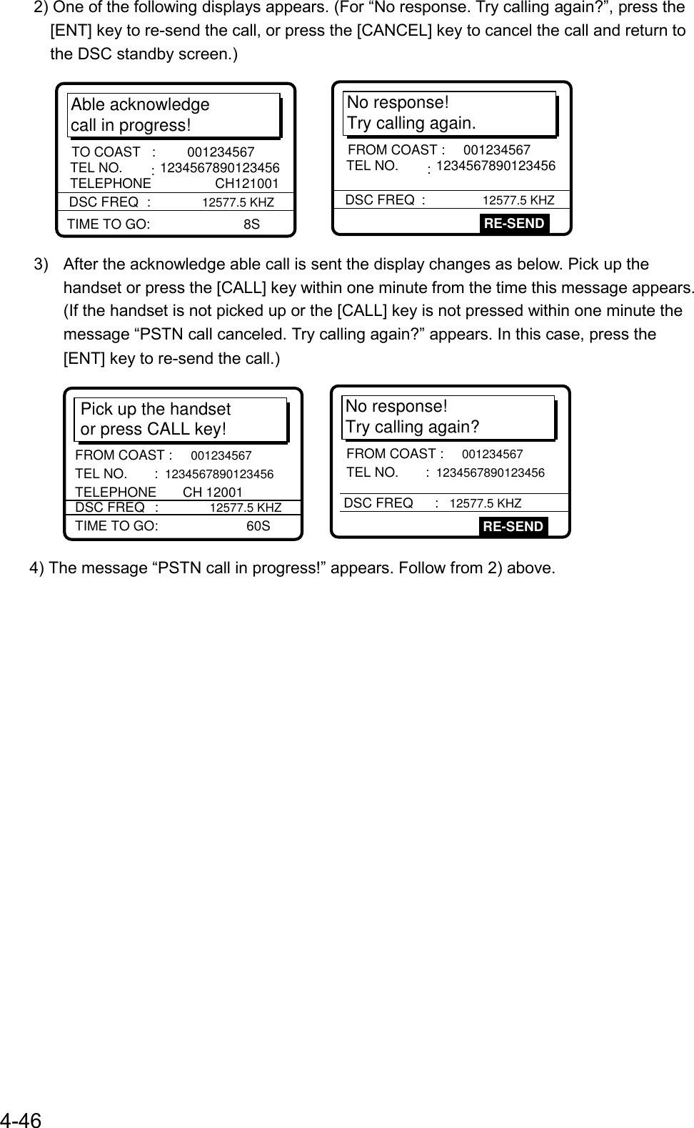 4-462) One of the following displays appears. (For “No response. Try calling again?”, press the[ENT] key to re-send the call, or press the [CANCEL] key to cancel the call and return tothe DSC standby screen.)No response! Try calling again.DSC FREQ     : 12577.5 KHZRE-SENDFROM COAST :  001234567 TEL NO.      : 1234567890123456Able acknowledge call in progress!DSC FREQ     :         12577.5 KHZTO COAST   :  001234567 TEL NO.      : 1234567890123456TELEPHONE                 CH121001TIME TO GO:                         8S3)  After the acknowledge able call is sent the display changes as below. Pick up thehandset or press the [CALL] key within one minute from the time this message appears.(If the handset is not picked up or the [CALL] key is not pressed within one minute themessage “PSTN call canceled. Try calling again?” appears. In this case, press the[ENT] key to re-send the call.)    No response! Try calling again?DSC FREQ     : 12577.5 KHZRE-SENDFROM COAST : 001234567 TEL NO.      : 1234567890123456Pick up the handset or press CALL key!TIME TO GO:    60SFROM COAST : 001234567 TEL NO.      : 1234567890123456 TELEPHONE       CH 12001DSC FREQ     : 12577.5 KHZ4) The message “PSTN call in progress!” appears. Follow from 2) above.