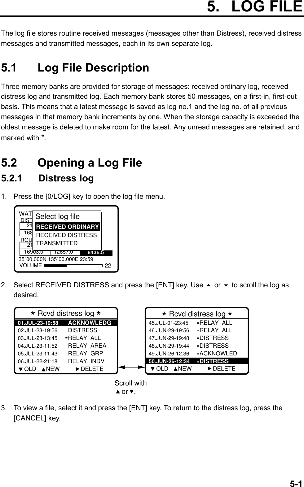 5-1 5. LOG FILEThe log file stores routine received messages (messages other than Distress), received distressmessages and transmitted messages, each in its own separate log.5.1 Log File DescriptionThree memory banks are provided for storage of messages: received ordinary log, receiveddistress log and transmitted log. Each memory bank stores 50 messages, on a first-in, first-outbasis. This means that a latest message is saved as log no.1 and the log no. of all previousmessages in that memory bank increments by one. When the storage capacity is exceeded theoldest message is deleted to make room for the latest. Any unread messages are retained, andmarked with *.5.2 Opening a Log File5.2.1  Distress log1.  Press the [0/LOG] key to open the log file menu.8436.535˚00.000N 135˚00.000E 23:59WATCH KEEPING21168DISTROUT2116903.0 12657.0VOLUMESelect log file  RECEIVED ORDINARY RECEIVED DISTRESS TRANSMITTED222.  Select RECEIVED DISTRESS and press the [ENT] key. Use  or  to scroll the log asdesired.Scroll with or   .* Rcvd distress log *02.JUL-23-19:56  DISTRESS03.JUL-23-13:45*RELAY  ALL04.JUL-23-11:52  RELAY  AREA05.JUL-23-11:43  RELAY  GRP06.JUL-22-21:18  RELAY  INDV01.JUL-23-19:58  ACKNOWLEDG* Rcvd distress log *46.JUN-29-19:56*RELAY  ALL47.JUN-29-19:48*DISTRESS48.JUN-29-19:44*DISTRESS49.JUN-26-12:36*ACKNOWLED45.JUL-01-23:45*RELAY  ALL  50.JUN-26-12:34*DISTRESS    OLD      NEW             DELETE     OLD      NEW             DELETE3.  To view a file, select it and press the [ENT] key. To return to the distress log, press the[CANCEL] key.