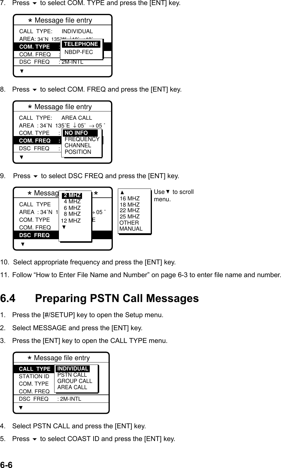 6-67. Press  to select COM. TYPE and press the [ENT] key.* Message file entry  CALL  TYPE: AREA: 34˚N  135˚W  ↓10˚ →10˚  COM. TYPE COM. FREQ DSC  FREQ  INDIVIDUAL : TELEPHONE: NO  INFO : 2M-INTLTELEPHONENBDP-FEC8. Press  to select COM. FREQ and press the [ENT] key.* Message file entry  CALL  TYPE: AREA COM. TYPE COM. FREQ DSC  FREQ  AREA CALL: 34˚N  135˚E  ↓ 05˚  → 05 ˚: TELEPHONE : NO  INFO : 2M-INTLNO INFOFREQUENCYCHANNELPOSITION9. Press  to select DSC FREQ and press the [ENT] key.* Message file entry *CALL  TYPE AREA COM. TYPE COM. FREQ DSC  FREQ: AREA CALL: 34˚N  123˚E  ↓12 ˚  → 05 ˚: TELEPHONE : NO  INFO : 2M-INTL6 MHZ8 MHZ12 MHZ4 MHZ2 MHZ 16 MHZ18 MHZ22 MHZ25 MHZOTHERMANUALUse to scrollmenu. 10.  Select appropriate frequency and press the [ENT] key.11.  Follow “How to Enter File Name and Number” on page 6-3 to enter file name and number.6.4 Preparing PSTN Call Messages1.  Press the [#/SETUP] key to open the Setup menu.2.  Select MESSAGE and press the [ENT] key.3.  Press the [ENT] key to open the CALL TYPE menu.* Message file entry  CALL  TYPE STATION ID COM. TYPE COM. FREQ DSC  FREQ: INDIVIDUAL : --------- : TELEPHONE : NO  INFO : 2M-INTLINDIVIDUALPSTN CALLGROUP CALLAREA CALL4.  Select PSTN CALL and press the [ENT] key.5. Press  to select COAST ID and press the [ENT] key.