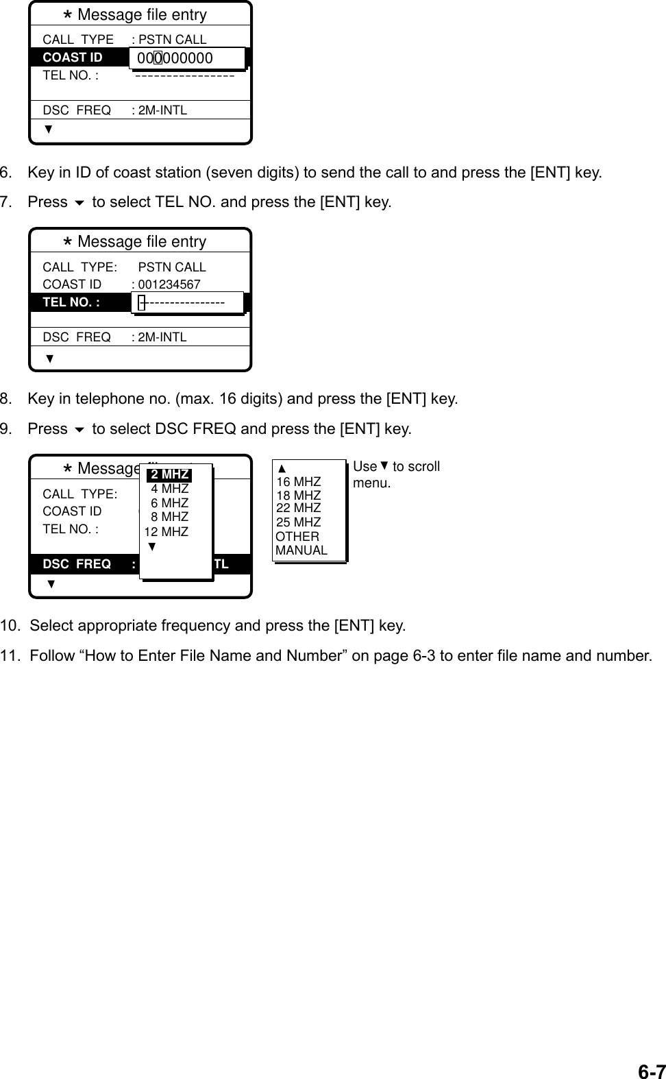 6-7* Message file entry  CALL  TYPE COAST ID TEL NO. : DSC  FREQ: PSTN CALL: 0-------  ----------------: 2M-INTL0000000006.  Key in ID of coast station (seven digits) to send the call to and press the [ENT] key.7. Press  to select TEL NO. and press the [ENT] key.* Message file entry  CALL  TYPE: COAST ID TEL NO. : DSC  FREQ  PSTN CALL: 001234567 : ----------------: 2M-INTL-----------------8.  Key in telephone no. (max. 16 digits) and press the [ENT] key.9. Press  to select DSC FREQ and press the [ENT] key.* Message file entry  CALL  TYPE: COAST ID TEL NO. :   PSTN CALL  001234567   1234567890---DSC  FREQ : 2M-INTL TL6 MHZ8 MHZ12 MHZ4 MHZ2 MHZ 16 MHZ18 MHZ22 MHZ25 MHZOTHERMANUALUse    to scrollmenu. 10.  Select appropriate frequency and press the [ENT] key.11.  Follow “How to Enter File Name and Number” on page 6-3 to enter file name and number.