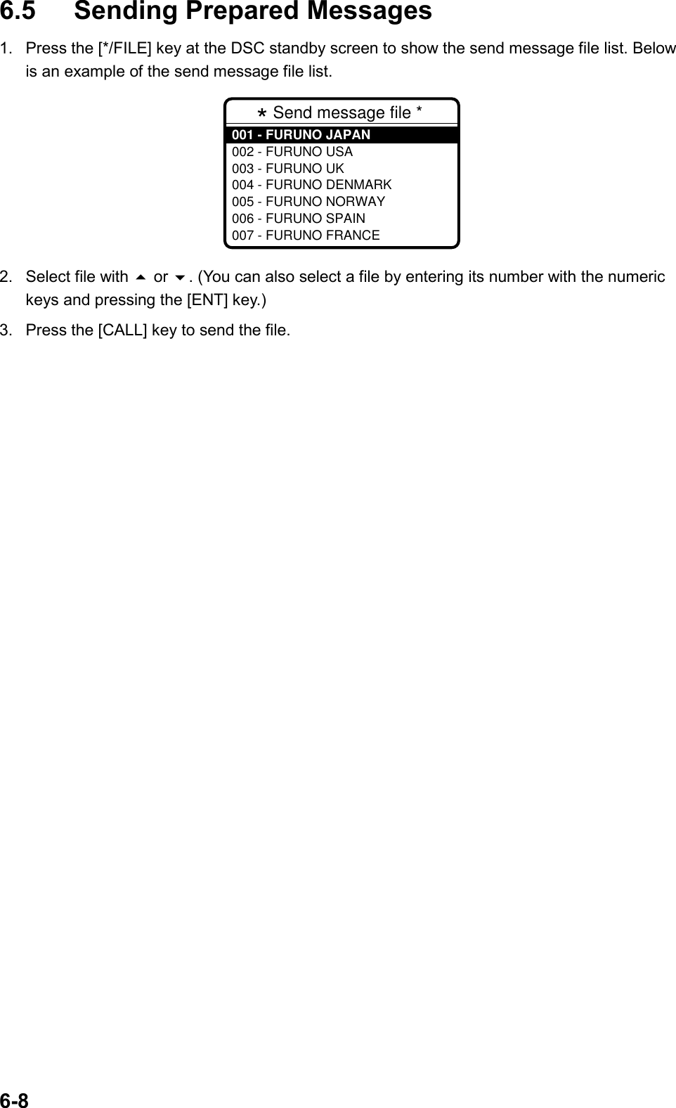 6-86.5 Sending Prepared Messages1.  Press the [*/FILE] key at the DSC standby screen to show the send message file list. Belowis an example of the send message file list.* Send message file * 001 - FURUNO JAPAN002 - FURUNO USA003 - FURUNO UK004 - FURUNO DENMARK005 - FURUNO NORWAY006 - FURUNO SPAIN007 - FURUNO FRANCE2. Select file with  or . (You can also select a file by entering its number with the numerickeys and pressing the [ENT] key.)3.  Press the [CALL] key to send the file.  