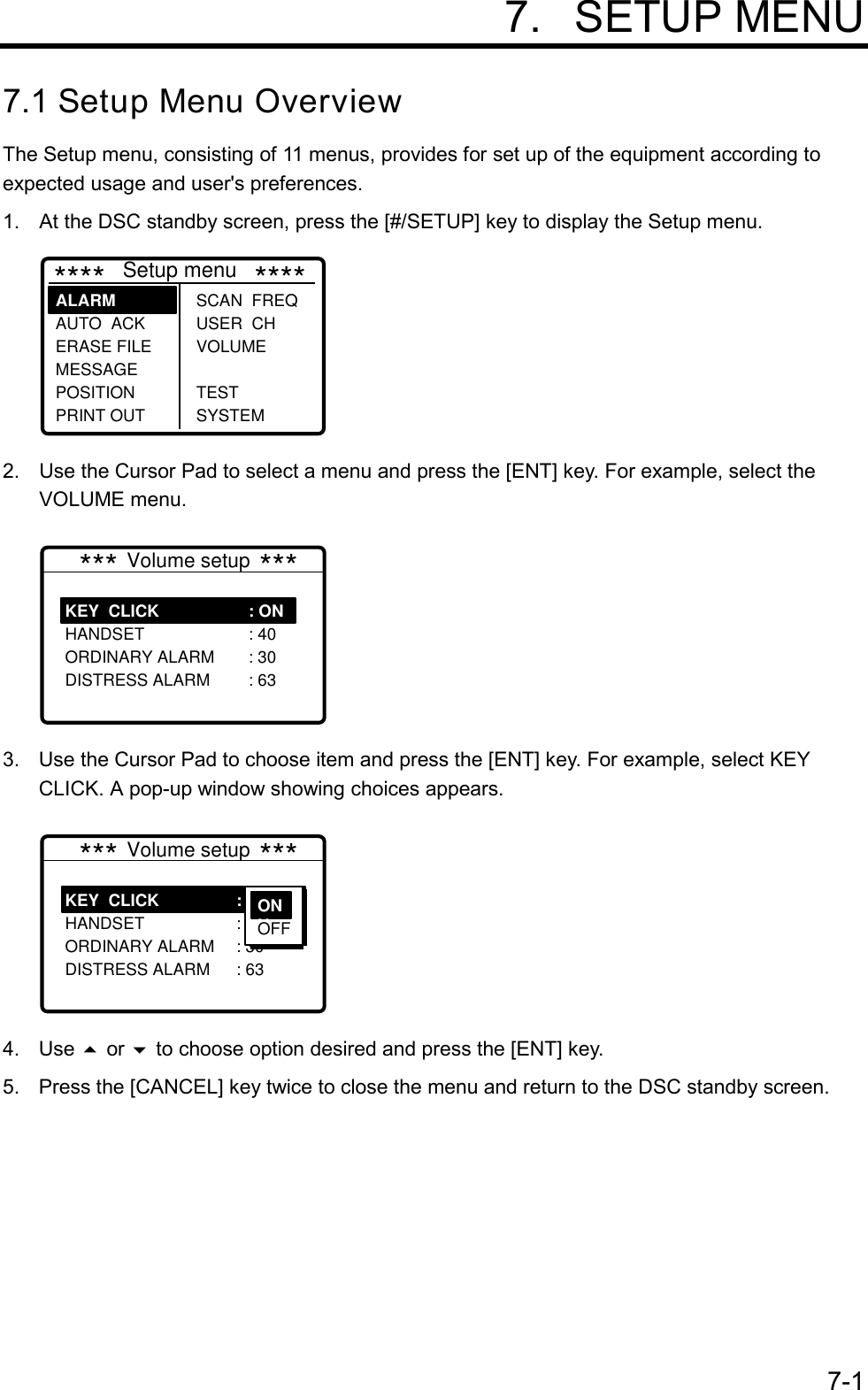 7-1 7. SETUP MENU7.1 Setup Menu OverviewThe Setup menu, consisting of 11 menus, provides for set up of the equipment according toexpected usage and user&apos;s preferences.1. At the DSC standby screen, press the [#/SETUP] key to display the Setup menu.****   Setup menu   ****SCAN  FREQ USER  CH VOLUME TEST SYSTEMALARM     AUTO  ACK ERASE FILE MESSAGE POSITION PRINT OUT2. Use the Cursor Pad to select a menu and press the [ENT] key. For example, select theVOLUME menu.KEY  CLICK HANDSET ORDINARY ALARM DISTRESS ALARM: ON : 40 : 30 : 63*** Volume setup ***3.  Use the Cursor Pad to choose item and press the [ENT] key. For example, select KEYCLICK. A pop-up window showing choices appears.KEY  CLICK HANDSET ORDINARY ALARM DISTRESS ALARM: ON : 40 : 30 : 63*** Volume setup ***ONN OFF4. Use  or  to choose option desired and press the [ENT] key.5.  Press the [CANCEL] key twice to close the menu and return to the DSC standby screen.