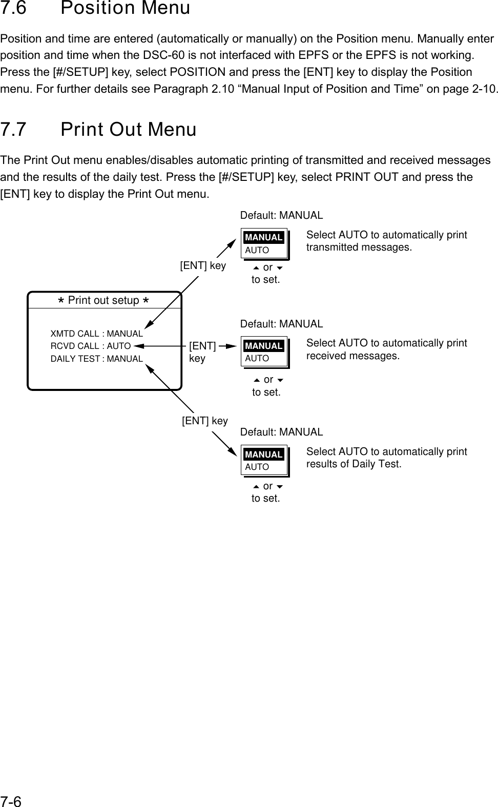 7-67.6 Position MenuPosition and time are entered (automatically or manually) on the Position menu. Manually enterposition and time when the DSC-60 is not interfaced with EPFS or the EPFS is not working.Press the [#/SETUP] key, select POSITION and press the [ENT] key to display the Positionmenu. For further details see Paragraph 2.10 “Manual Input of Position and Time” on page 2-10.7.7 Print Out MenuThe Print Out menu enables/disables automatic printing of transmitted and received messagesand the results of the daily test. Press the [#/SETUP] key, select PRINT OUT and press the[ENT] key to display the Print Out menu.Default: MANUAL* Print out setup *XMTD CALL : MANUALRCVD CALL : AUTODAILY TEST : MANUAL MANUALAUTOSelect AUTO to automatically print transmitted messages.Default: MANUALMANUALAUTOSelect AUTO to automatically print received messages.Default: MANUALMANUALAUTOSelect AUTO to automatically print results of Daily Test.[ENT] key[ENT] key[ENT] key    or   to set.    or   to set.    or   to set.