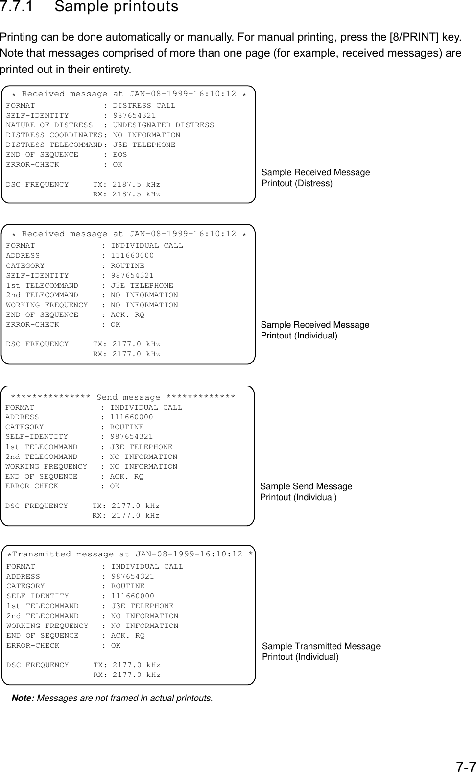 7-77.7.1 Sample printoutsPrinting can be done automatically or manually. For manual printing, press the [8/PRINT] key.Note that messages comprised of more than one page (for example, received messages) areprinted out in their entirety. * Received message at JAN-08-1999-16:10:12 *FORMAT : DISTRESS CALLSELF-IDENTITY : 987654321NATURE OF DISTRESS : UNDESIGNATED DISTRESSDISTRESS COORDINATES: NO INFORMATIONDISTRESS TELECOMMAND: J3E TELEPHONEEND OF SEQUENCE : EOSERROR-CHECK : OKDSC FREQUENCY     TX: 2187.5 kHz                  RX: 2187.5 kHzSample Received MessagePrintout (Distress) * Received message at JAN-08-1999-16:10:12 *FORMAT : INDIVIDUAL CALLADDRESS : 111660000CATEGORY : ROUTINESELF-IDENTITY : 9876543211st TELECOMMAND : J3E TELEPHONE2nd TELECOMMAND : NO INFORMATIONWORKING FREQUENCY : NO INFORMATIONEND OF SEQUENCE : ACK. RQERROR-CHECK : OKDSC FREQUENCY     TX: 2177.0 kHz                  RX: 2177.0 kHzSample Received Message Printout (Individual)*Transmitted message at JAN-08-1999-16:10:12 *FORMAT : INDIVIDUAL CALLADDRESS : 987654321CATEGORY : ROUTINESELF-IDENTITY : 1116600001st TELECOMMAND : J3E TELEPHONE2nd TELECOMMAND : NO INFORMATIONWORKING FREQUENCY : NO INFORMATIONEND OF SEQUENCE : ACK. RQERROR-CHECK : OKDSC FREQUENCY     TX: 2177.0 kHz                  RX: 2177.0 kHzSample Transmitted Message Printout (Individual)Note: Messages are not framed in actual printouts. *************** Send message *************FORMAT : INDIVIDUAL CALLADDRESS : 111660000CATEGORY : ROUTINESELF-IDENTITY : 9876543211st TELECOMMAND : J3E TELEPHONE2nd TELECOMMAND : NO INFORMATIONWORKING FREQUENCY : NO INFORMATIONEND OF SEQUENCE : ACK. RQERROR-CHECK : OKDSC FREQUENCY     TX: 2177.0 kHz                  RX: 2177.0 kHzSample Send Message Printout (Individual)