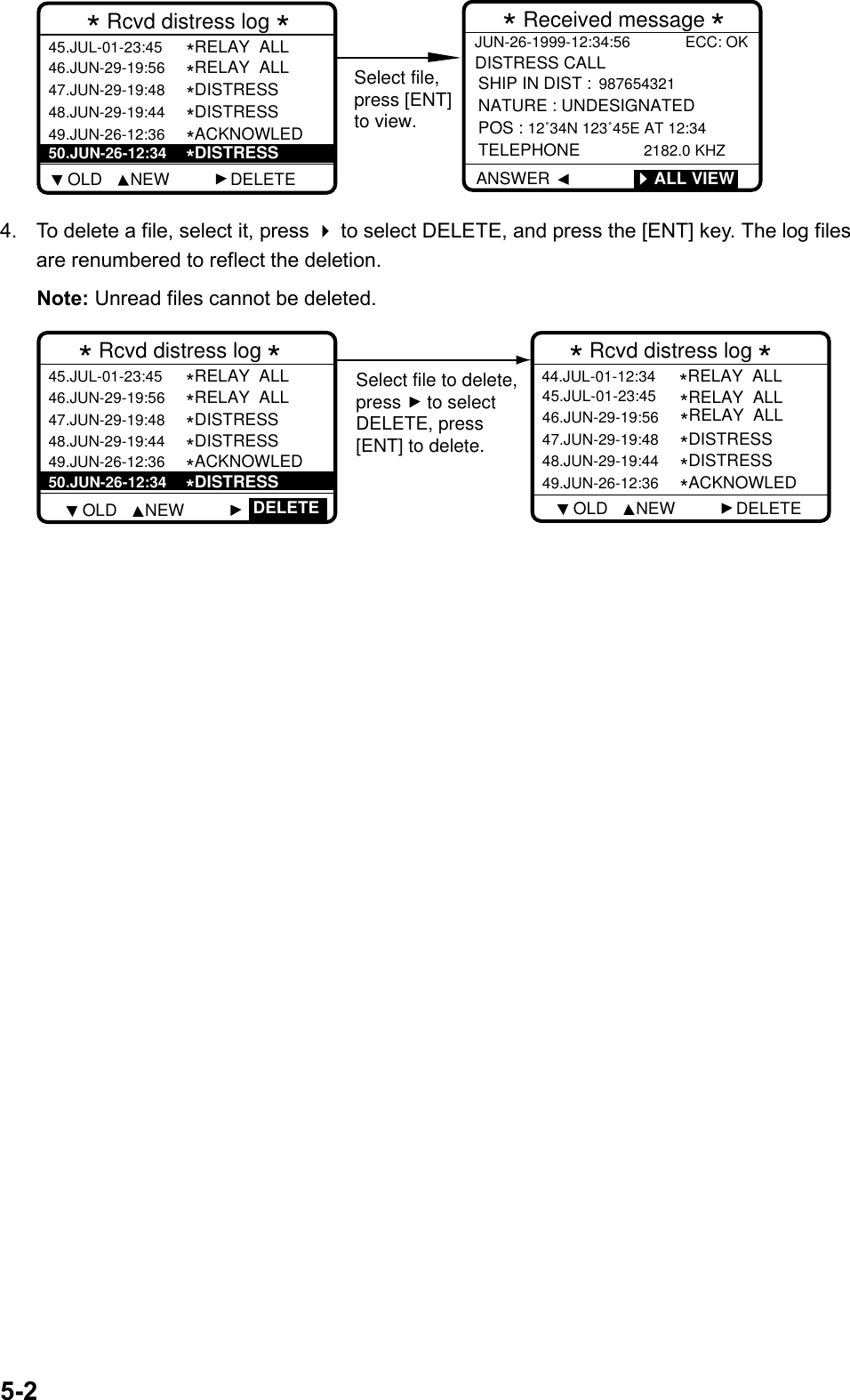 5-2Select file,press [ENT]to view.* Rcvd distress log *46.JUN-29-19:56 *RELAY  ALL47.JUN-29-19:48*DISTRESS48.JUN-29-19:44*DISTRESS49.JUN-26-12:36*ACKNOWLED45.JUL-01-23:45*RELAY  ALL50.JUN-26-12:34*DISTRESS* Received message *JUN-26-1999-12:34:56 ECC: OKDISTRESS CALL ANSWERSHIP IN DIST :  987654321NATURE : UNDESIGNATEDPOS : 12˚34N 123˚45E AT 12:34 TELEPHONE         2182.0 KHZ        ALL VIEW    OLD      NEW             DELETE4.  To delete a file, select it, press  to select DELETE, and press the [ENT] key. The log filesare renumbered to reflect the deletion.Note: Unread files cannot be deleted.Select file to delete,press     to selectDELETE, press[ENT] to delete.* Rcvd distress log *  46.JUN-29-19:56*RELAY  ALL47.JUN-29-19:48*DISTRESS48.JUN-29-19:44*DISTRESS49.JUN-26-12:36*ACKNOWLED45.JUL-01-23:45*RELAY  ALL  50.JUN-26-12:34*DISTRESS* Rcvd distress log *   46.JUN-29-19:56*RELAY  ALL47.JUN-29-19:48*DISTRESS48.JUN-29-19:44*DISTRESS49.JUN-26-12:36*ACKNOWLED45.JUL-01-23:45  DELETE*RELAY  ALL44.JUL-01-12:34*RELAY  ALL      OLD      NEW                  OLD      NEW             DELETE