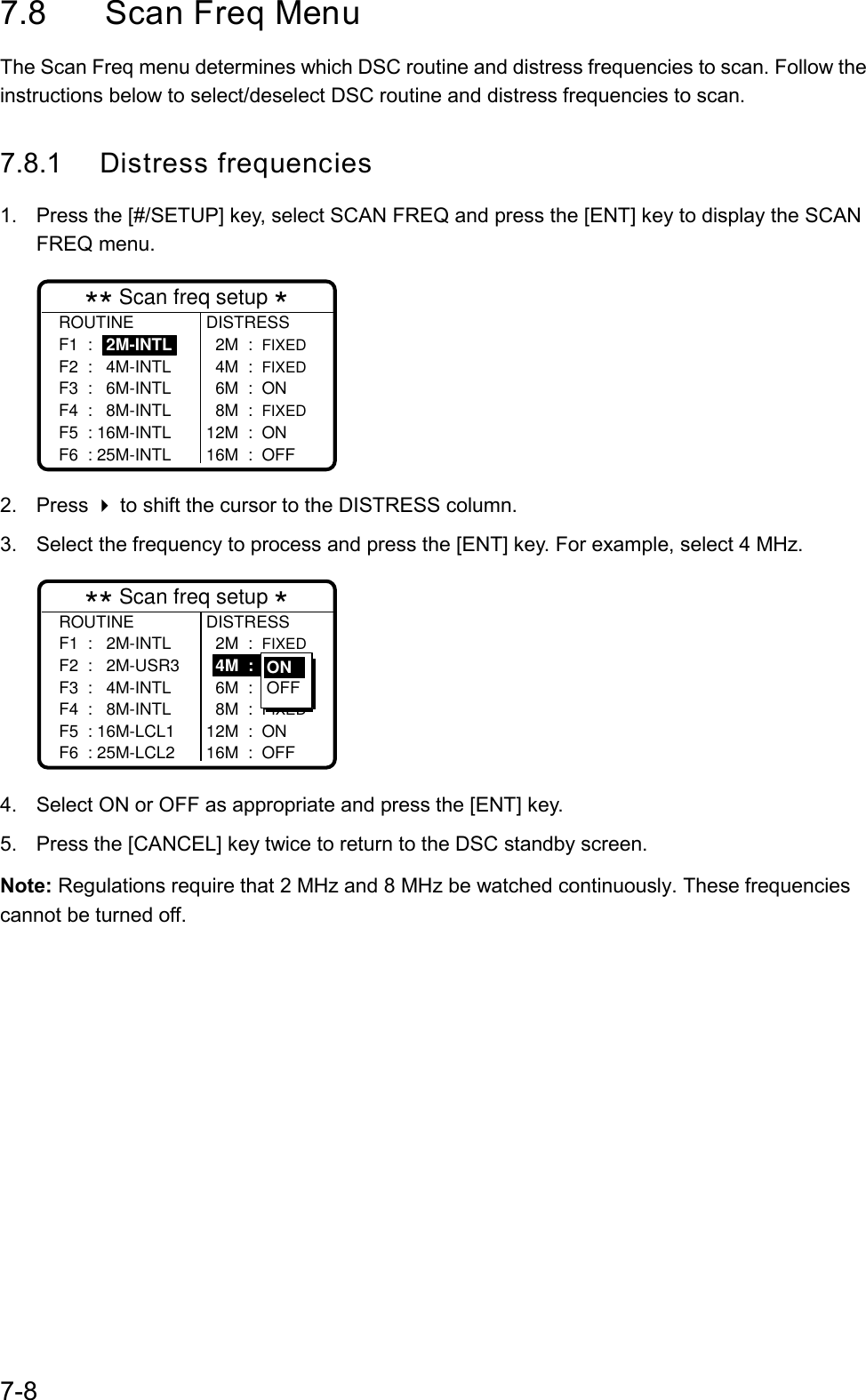 7-87.8 Scan Freq MenuThe Scan Freq menu determines which DSC routine and distress frequencies to scan. Follow theinstructions below to select/deselect DSC routine and distress frequencies to scan.7.8.1 Distress frequencies1.  Press the [#/SETUP] key, select SCAN FREQ and press the [ENT] key to display the SCANFREQ menu.DISTRESS  2M  :  FIXED  4M  :  FIXED  6M  :  ON  8M  :  FIXED12M  :  ON16M  :  OFF** Scan freq setup *ROUTINEF1  :   2M-INTLF2  :   4M-INTLF3  :   6M-INTLF4  :   8M-INTLF5  : 16M-INTLF6  : 25M-INTL2. Press  to shift the cursor to the DISTRESS column.3.  Select the frequency to process and press the [ENT] key. For example, select 4 MHz.ROUTINEF1  :   2M-INTLF2  :   2M-USR3F3  :   4M-INTLF4  :   8M-INTLF5  : 16M-LCL1F6  : 25M-LCL2DISTRESS  2M  :  FIXED  4M  :  ON  6M  :  ON  8M  :  FIXED12M  :  ON16M  :  OFF** Scan freq setup *ONOFF4.  Select ON or OFF as appropriate and press the [ENT] key.5.  Press the [CANCEL] key twice to return to the DSC standby screen.Note: Regulations require that 2 MHz and 8 MHz be watched continuously. These frequenciescannot be turned off.